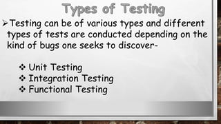 Testing can be of various types and different
types of tests are conducted depending on the
kind of bugs one seeks to discover-
 Unit Testing
 Integration Testing
 Functional Testing
 