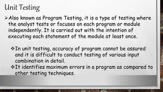 Also known as Program Testing, it is a type of testing where
the analyst tests or focuses on each program or module
independently. It is carried out with the intention of
executing each statement of the module at least once.
In unit testing, accuracy of program cannot be assured
and it is difficult to conduct testing of various input
combination in detail.
It identifies maximum errors in a program as compared to
other testing techniques.
Unit Testing
 