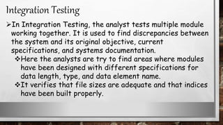 In Integration Testing, the analyst tests multiple module
working together. It is used to find discrepancies between
the system and its original objective, current
specifications, and systems documentation.
Here the analysts are try to find areas where modules
have been designed with different specifications for
data length, type, and data element name.
It verifies that file sizes are adequate and that indices
have been built properly.
Integration Testing
 