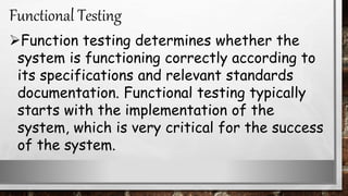 Function testing determines whether the
system is functioning correctly according to
its specifications and relevant standards
documentation. Functional testing typically
starts with the implementation of the
system, which is very critical for the success
of the system.
Functional Testing
 