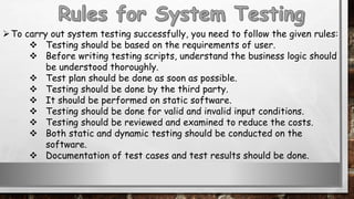To carry out system testing successfully, you need to follow the given rules:
 Testing should be based on the requirements of user.
 Before writing testing scripts, understand the business logic should
be understood thoroughly.
 Test plan should be done as soon as possible.
 Testing should be done by the third party.
 It should be performed on static software.
 Testing should be done for valid and invalid input conditions.
 Testing should be reviewed and examined to reduce the costs.
 Both static and dynamic testing should be conducted on the
software.
 Documentation of test cases and test results should be done.
 
