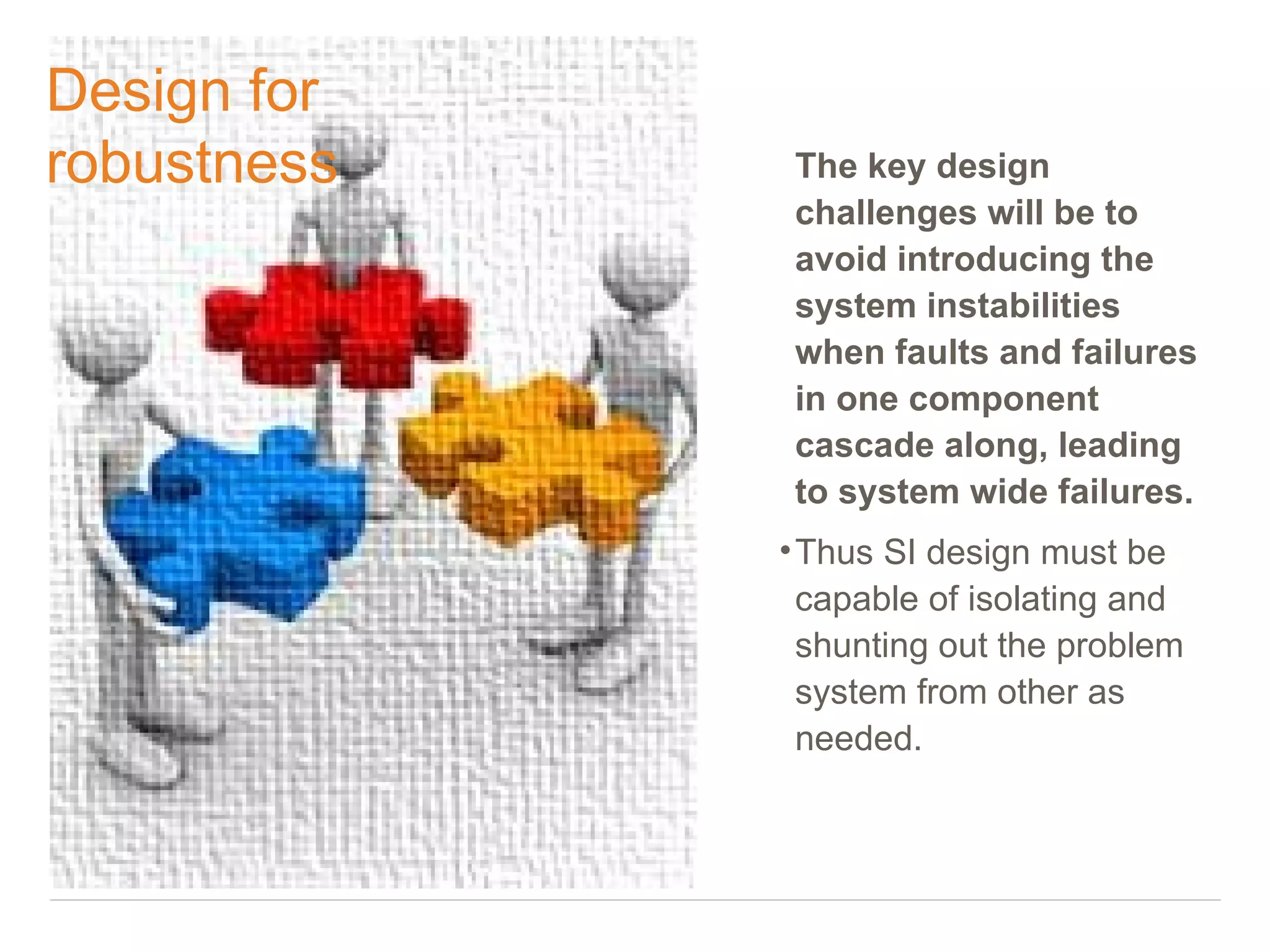 Design for
robustness    The key design
              challenges will be to
              avoid introducing the
              system instabilities
              when faults and failures
              in one component
              cascade along, leading
              to system wide failures.
             • Thus SI design must be
               capable of isolating and
               shunting out the problem
               system from other as
               needed.
 