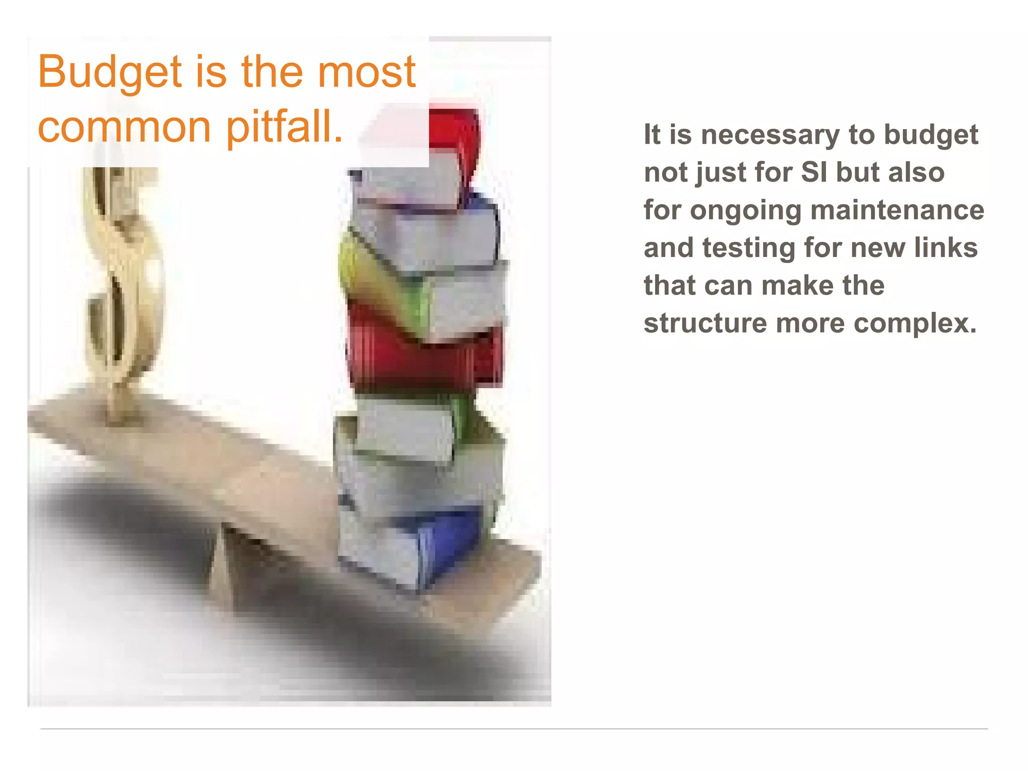 Budget is the most
common pitfall.      It is necessary to budget
                     not just for SI but also
                     for ongoing maintenance
                     and testing for new links
                     that can make the
                     structure more complex.
 
