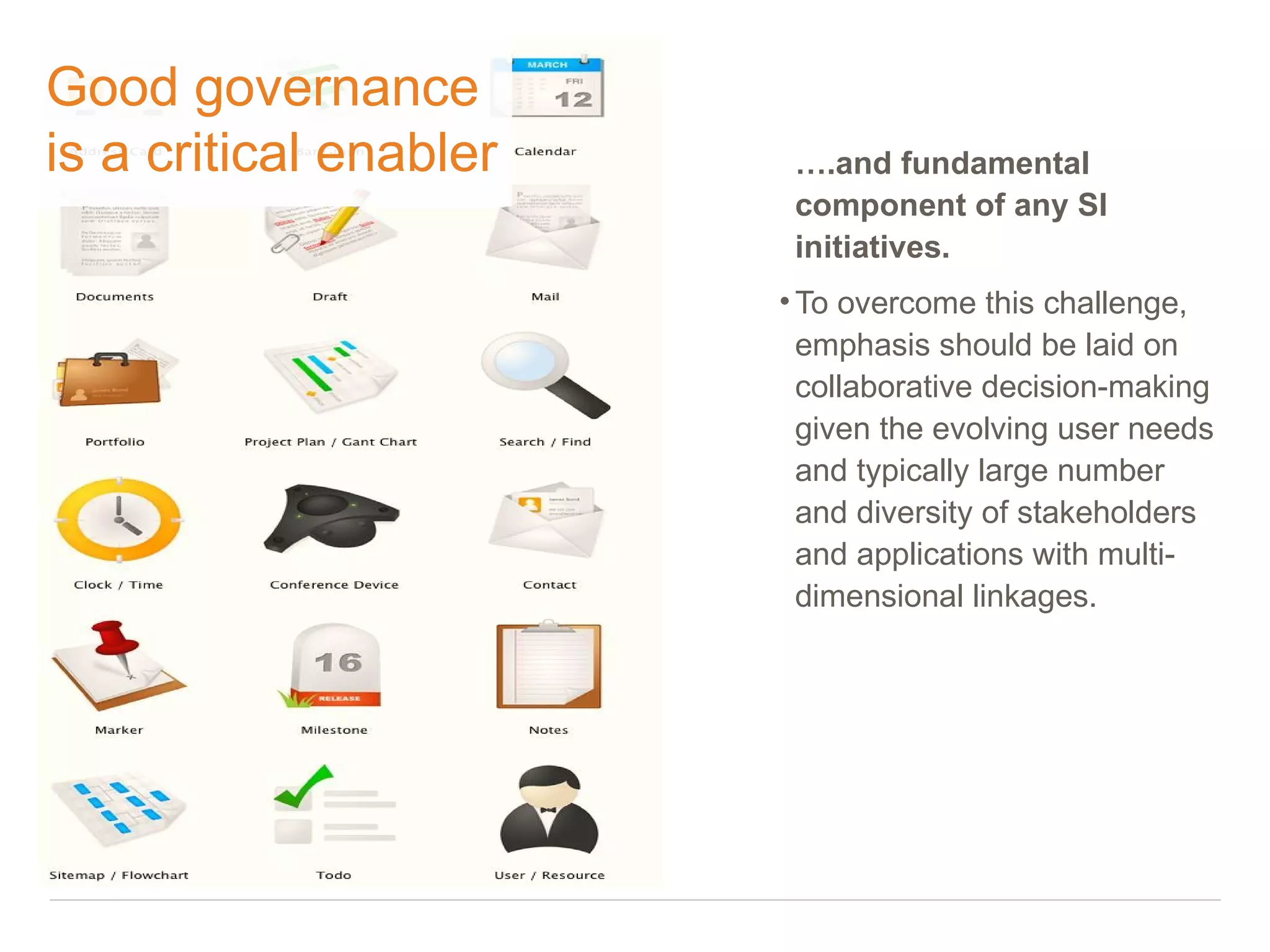Good governance
is a critical enabler    ….and fundamental
                         component of any SI
                         initiatives.
                        • To overcome this challenge,
                          emphasis should be laid on
                          collaborative decision-making
                          given the evolving user needs
                          and typically large number
                          and diversity of stakeholders
                          and applications with multi-
                          dimensional linkages.
 