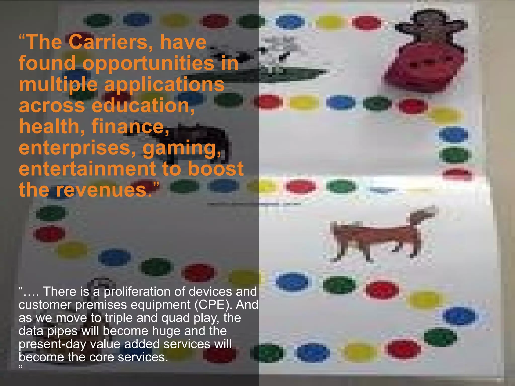“The Carriers, have
found opportunities in
multiple applications
across education,
health, finance,
enterprises, gaming,
entertainment to boost
the revenues.”



“…. There is a proliferation of devices and
customer premises equipment (CPE). And
as we move to triple and quad play, the
data pipes will become huge and the
present-day value added services will
become the core services.
”
 
