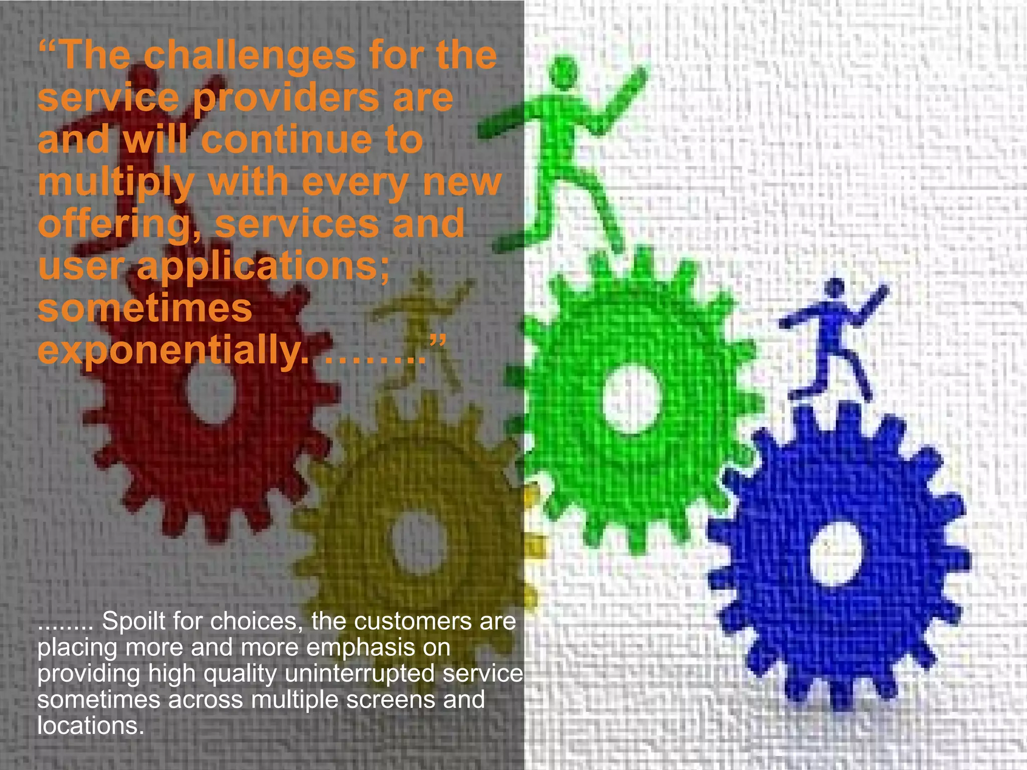 “The challenges for the
service providers are
and will continue to
multiply with every new
offering, services and
user applications;
sometimes
exponentially. ……..”




........ Spoilt for choices, the customers are
placing more and more emphasis on
providing high quality uninterrupted service
sometimes across multiple screens and
locations.
 