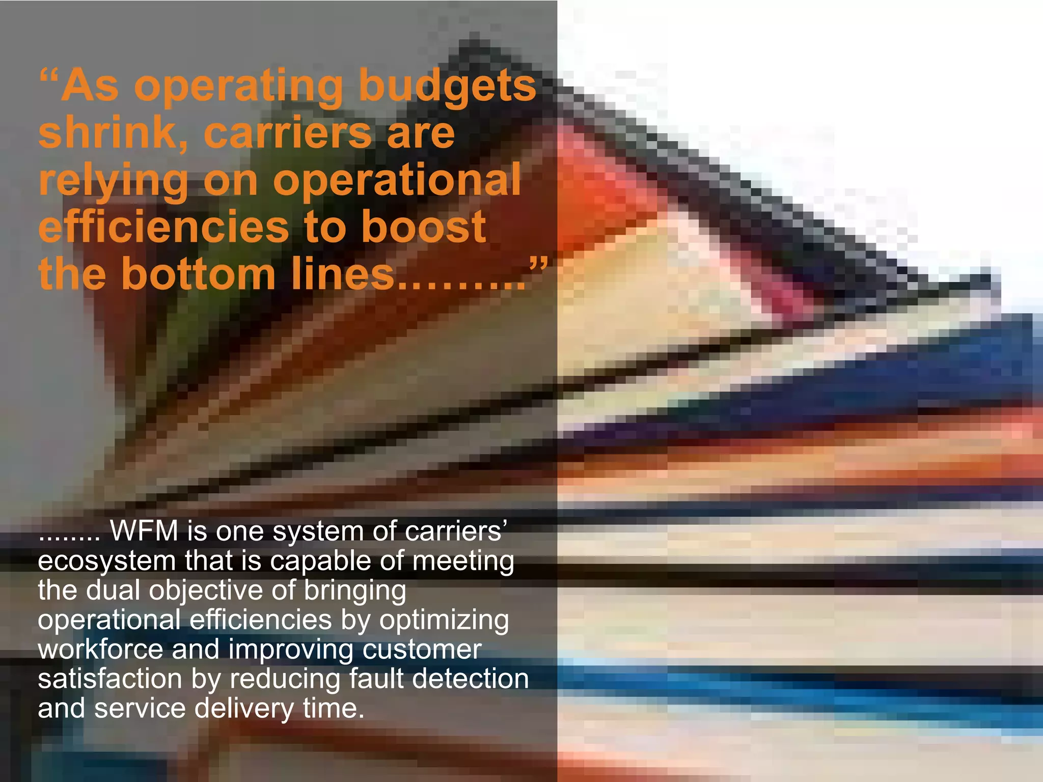 “As operating budgets
shrink, carriers are
relying on operational
efficiencies to boost
the bottom lines.……..”




........ WFM is one system of carriers’
ecosystem that is capable of meeting
the dual objective of bringing
operational efficiencies by optimizing
workforce and improving customer
satisfaction by reducing fault detection
and service delivery time.
 