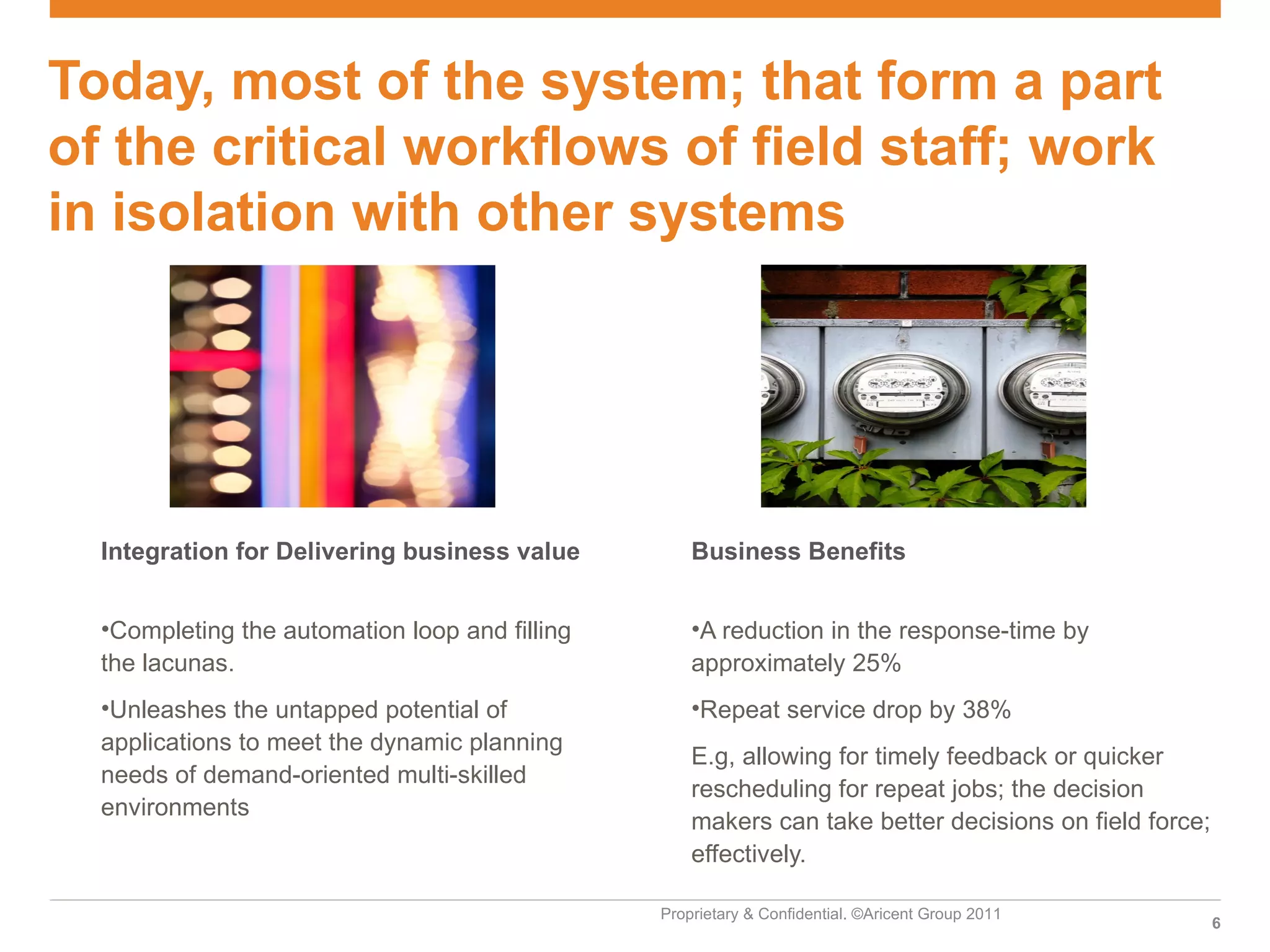 Today, most of the system; that form a part
of the critical workflows of field staff; work
in isolation with other systems




  Integration for Delivering business value         Business Benefits


  •Completing the automation loop and filling       •A reduction in the response-time by
  the lacunas.                                      approximately 25%
  •Unleashes the untapped potential of              •Repeat service drop by 38%
  applications to meet the dynamic planning
                                                    E.g, allowing for timely feedback or quicker
  needs of demand-oriented multi-skilled
                                                    rescheduling for repeat jobs; the decision
  environments
                                                    makers can take better decisions on field force;
                                                    effectively.

                                                Proprietary & Confidential. ©Aricent Group 2011
                                                                                                       6
 