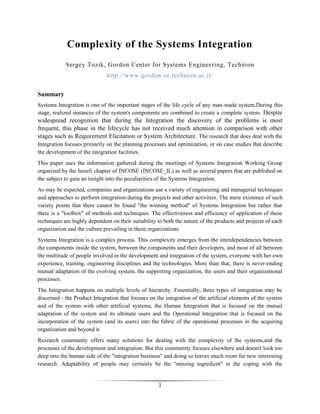 Complexity of the Systems Integration
            Sergey Tozik, Gordon Center for Systems Engineering, Technion
                              http://www.gordon-se.technion.ac.il/


Summary
Systems Integration is one of the important stages of the life cycle of any man-made system.During this
stage, realized instances of the system's components are combined to create a complete system. Despite
widespread recognition that during the Integration the discovery of the problems is most
frequent, this phase in the lifecycle has not received much attention in comparison with other
stages such as Requirement Elicitation or System Architecture. The research that does deal with the
Integration focuses primarily on the planning processes and optimization, or on case studies that describe
the development of the integration facilities.
This paper uses the information gathered during the meetings of Systems Integration Working Group
organized by the Israeli chapter of INCOSE (INCOSE_IL) as well as several papers that are published on
the subject to gain an insight into the peculiarities of the Systems Integration.
As may be expected, companies and organizations use a variety of engineering and managerial techniques
and approaches to perform integration during the projects and other activities. The mere existence of such
variety points that there cannot be found "the winning method" of Systems Integration but rather that
there is a "toolbox" of methods and techniques. The effectiveness and efficiency of application of these
techniques are highly dependent on their suitability to both the nature of the products and projects of each
organization and the culture prevailing in these organizations.
Systems Integration is a complex process. This complexity emerges from the interdependencies between
the components inside the system, between the components and their developers, and most of all between
the multitude of people involved in the development and integration of the system, everyone with her own
experience, training, engineering disciplines and the technologies. More than that, there is never-ending
mutual adaptation of the evolving system, the supporting organization, the users and their organizational
processes.
The Integration happens on multiple levels of hierarchy. Essentially, three types of integration may be
discerned - the Product Integration that focuses on the integration of the artificial elements of the system
and of the system with other artificial systems, the Human Integration that is focused on the mutual
adaptation of the system and its ultimate users and the Operational Integration that is focused on the
incorporation of the system (and its users) into the fabric of the operational processes in the acquiring
organization and beyond it.
Research community offers many solutions for dealing with the complexity of the systems,and the
processes of the development and integration. But this community focuses elsewhere and doesn't look too
deep into the human side of the "integration business" and doing so leaves much room for new interesting
research. Adaptability of people may certainly be the "missing ingredient" in the coping with the


                                                     1
 