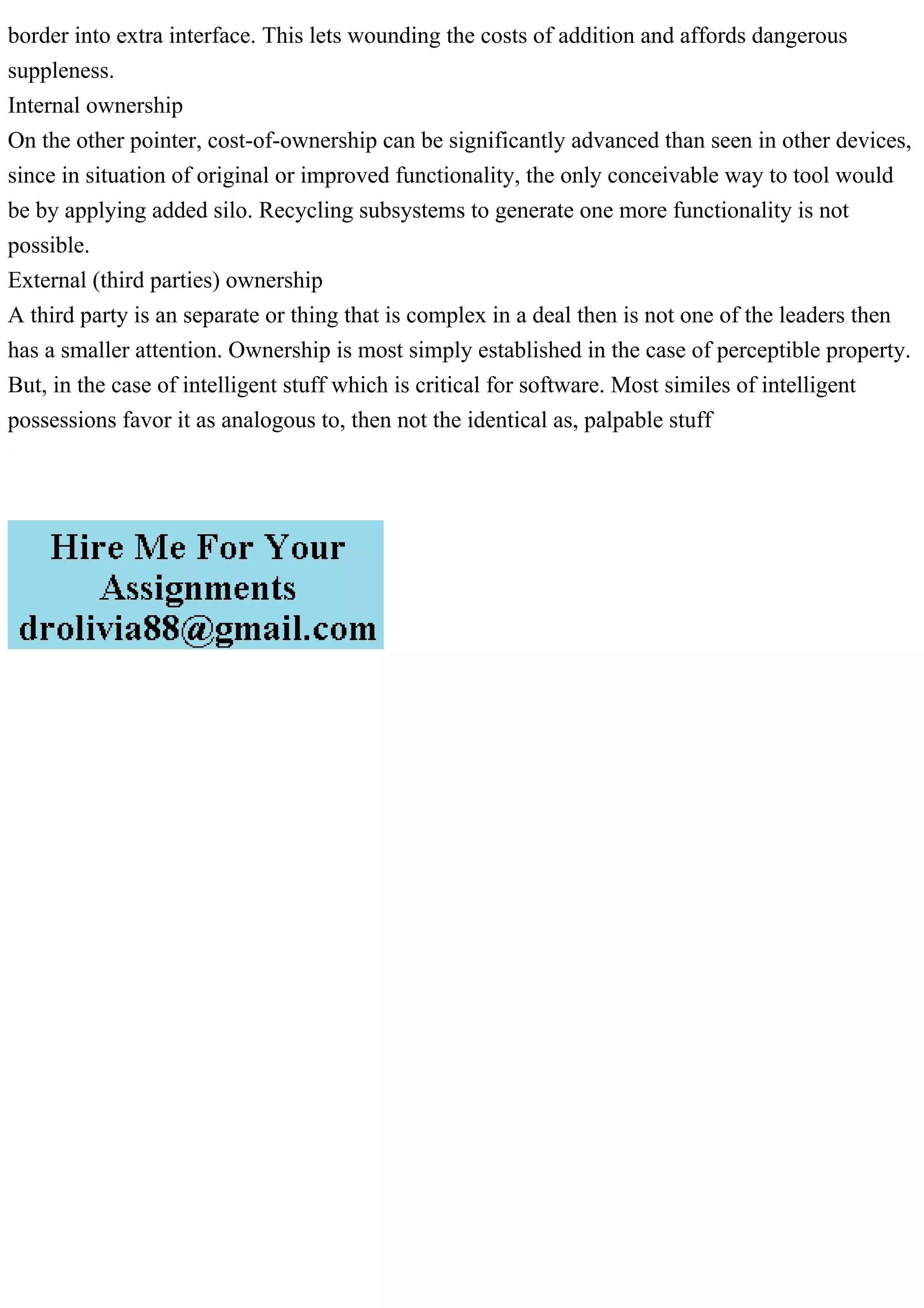 border into extra interface. This lets wounding the costs of addition and affords dangerous
suppleness.
Internal ownership
On the other pointer, cost-of-ownership can be significantly advanced than seen in other devices,
since in situation of original or improved functionality, the only conceivable way to tool would
be by applying added silo. Recycling subsystems to generate one more functionality is not
possible.
External (third parties) ownership
A third party is an separate or thing that is complex in a deal then is not one of the leaders then
has a smaller attention. Ownership is most simply established in the case of perceptible property.
But, in the case of intelligent stuff which is critical for software. Most similes of intelligent
possessions favor it as analogous to, then not the identical as, palpable stuff
 