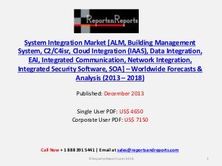 System Integration Market [ALM, Building Management
System, C2/C4isr, Cloud Integration (IAAS), Data Integration,
EAI, Integrated Communication, Network Integration,
Integrated Security Software, SOA] – Worldwide Forecasts &
Analysis (2013 – 2018)
Published: December 2013
Single User PDF: US$ 4650
Corporate User PDF: US$ 7150
1© ReportsnReports.com 2014
Call Now + 1 888 391 5441 | Email at sales@reportsandreports.com
 