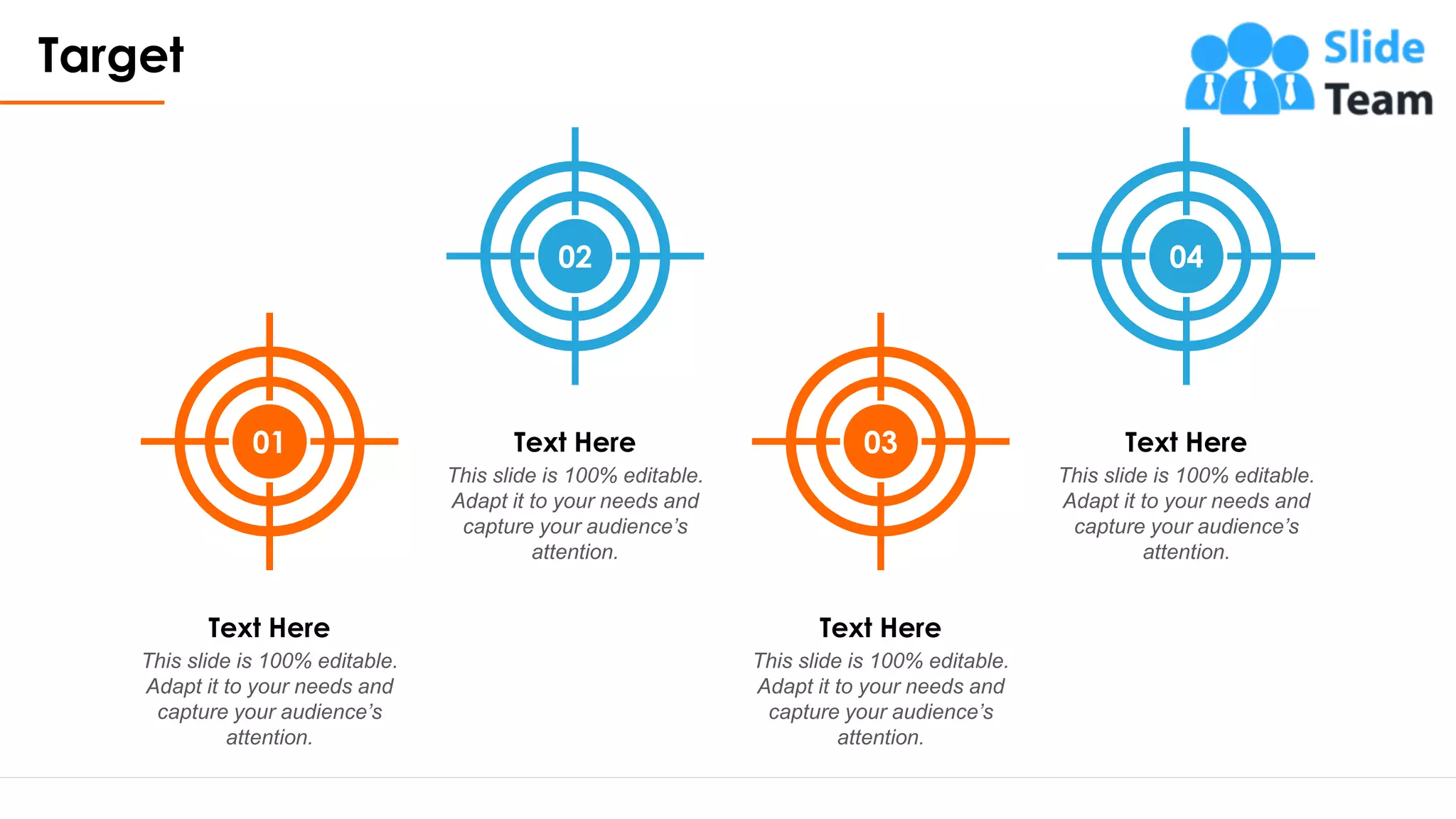 Target
15
01
This slide is 100% editable.
Adapt it to your needs and
capture your audience’s
attention.
Text Here
03
This slide is 100% editable.
Adapt it to your needs and
capture your audience’s
attention.
Text Here
02
This slide is 100% editable.
Adapt it to your needs and
capture your audience’s
attention.
Text Here
04
This slide is 100% editable.
Adapt it to your needs and
capture your audience’s
attention.
Text Here
 