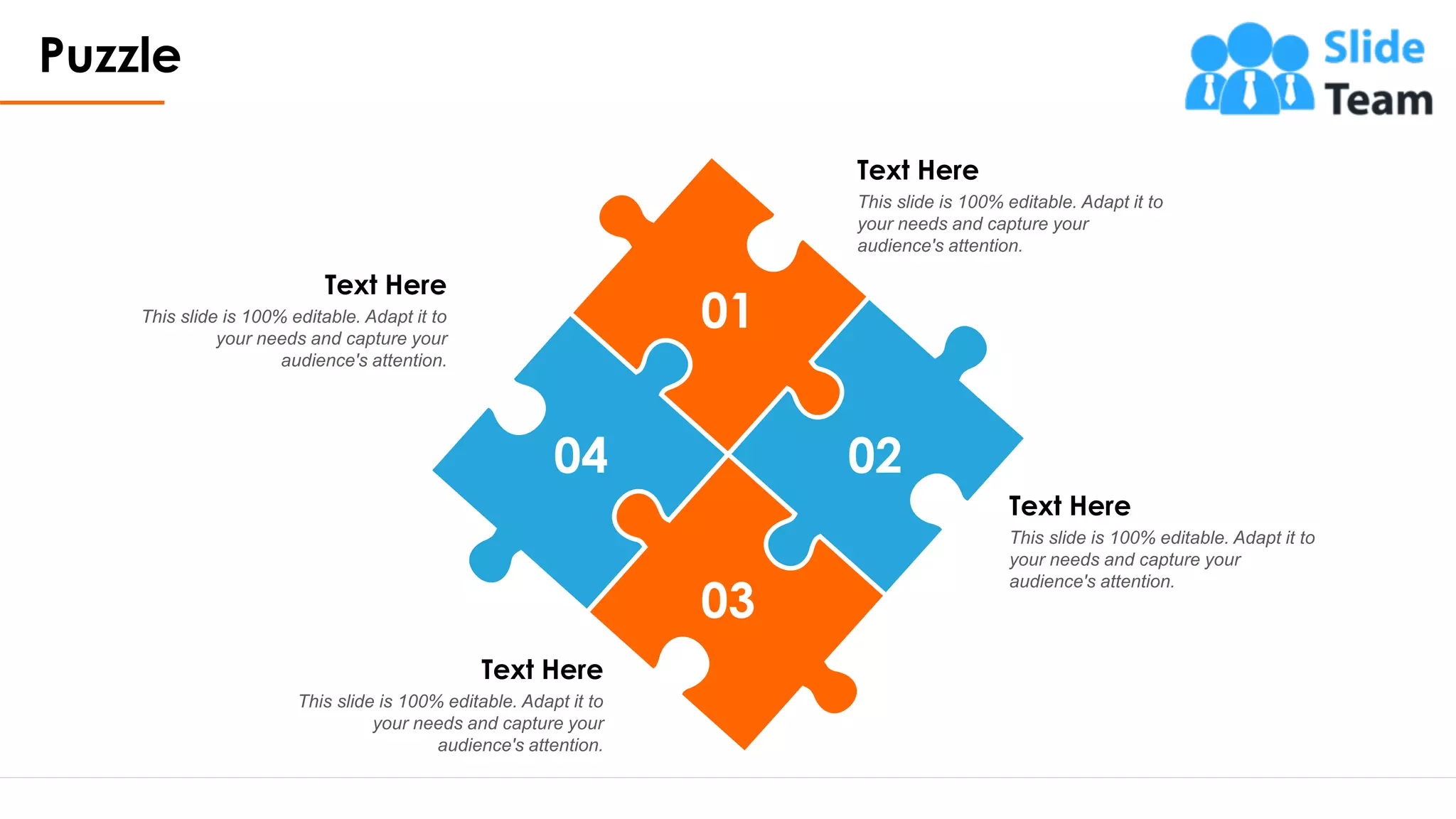 Puzzle
17
01
03
02
04
Text Here
This slide is 100% editable. Adapt it to
your needs and capture your
audience's attention.
Text Here
This slide is 100% editable. Adapt it to
your needs and capture your
audience's attention.
Text Here
This slide is 100% editable. Adapt it to
your needs and capture your
audience's attention.
Text Here
This slide is 100% editable. Adapt it to
your needs and capture your
audience's attention.
 