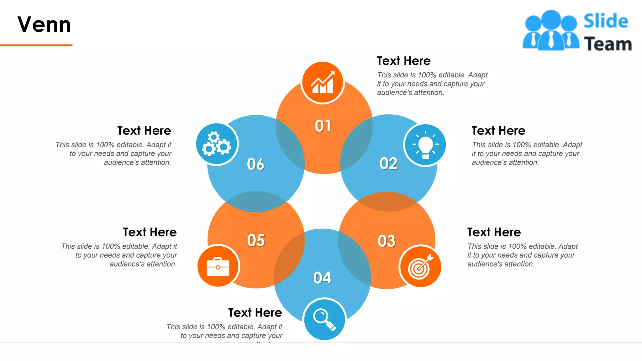 Venn
18
Text Here
This slide is 100% editable. Adapt
it to your needs and capture your
audience's attention.
Text Here
This slide is 100% editable. Adapt
it to your needs and capture your
audience's attention.
Text Here
This slide is 100% editable. Adapt
it to your needs and capture your
audience's attention.
Text Here
This slide is 100% editable. Adapt it
to your needs and capture your
audience's attention.
Text Here
This slide is 100% editable. Adapt it
to your needs and capture your
audience's attention.
Text Here
This slide is 100% editable. Adapt it
to your needs and capture your
audience's attention.
02
03
04
05
06
01
 