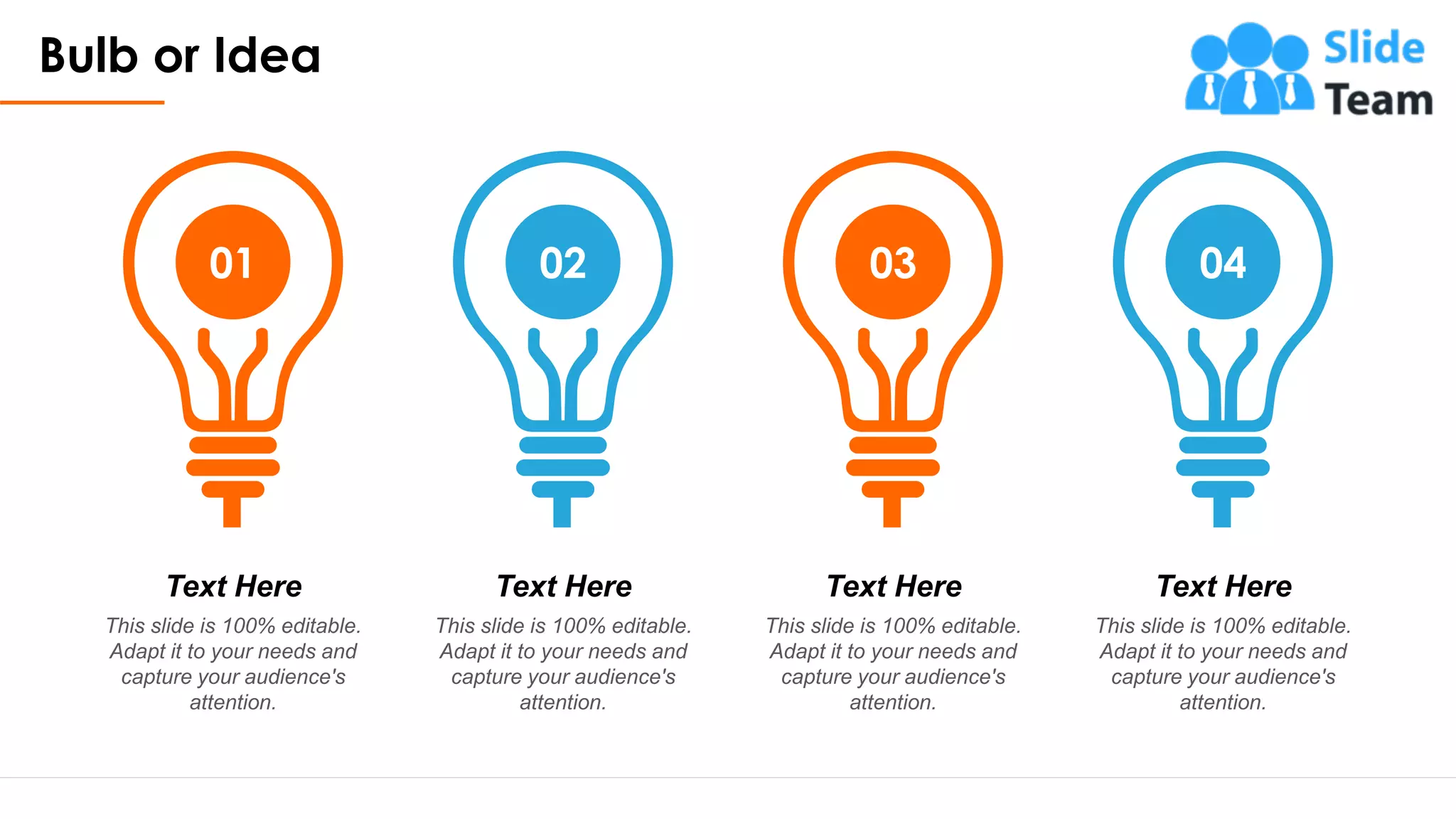Bulb or Idea
19
01 02 03 04
Text Here
This slide is 100% editable.
Adapt it to your needs and
capture your audience's
attention.
Text Here
This slide is 100% editable.
Adapt it to your needs and
capture your audience's
attention.
Text Here
This slide is 100% editable.
Adapt it to your needs and
capture your audience's
attention.
Text Here
This slide is 100% editable.
Adapt it to your needs and
capture your audience's
attention.
 