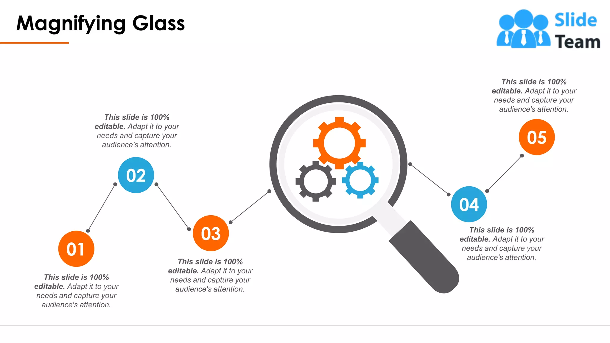 Magnifying Glass
22
This slide is 100%
editable. Adapt it to your
needs and capture your
audience's attention.
This slide is 100%
editable. Adapt it to your
needs and capture your
audience's attention.
This slide is 100%
editable. Adapt it to your
needs and capture your
audience's attention.
This slide is 100%
editable. Adapt it to your
needs and capture your
audience's attention.
This slide is 100%
editable. Adapt it to your
needs and capture your
audience's attention.
01
02
03
04
05
 