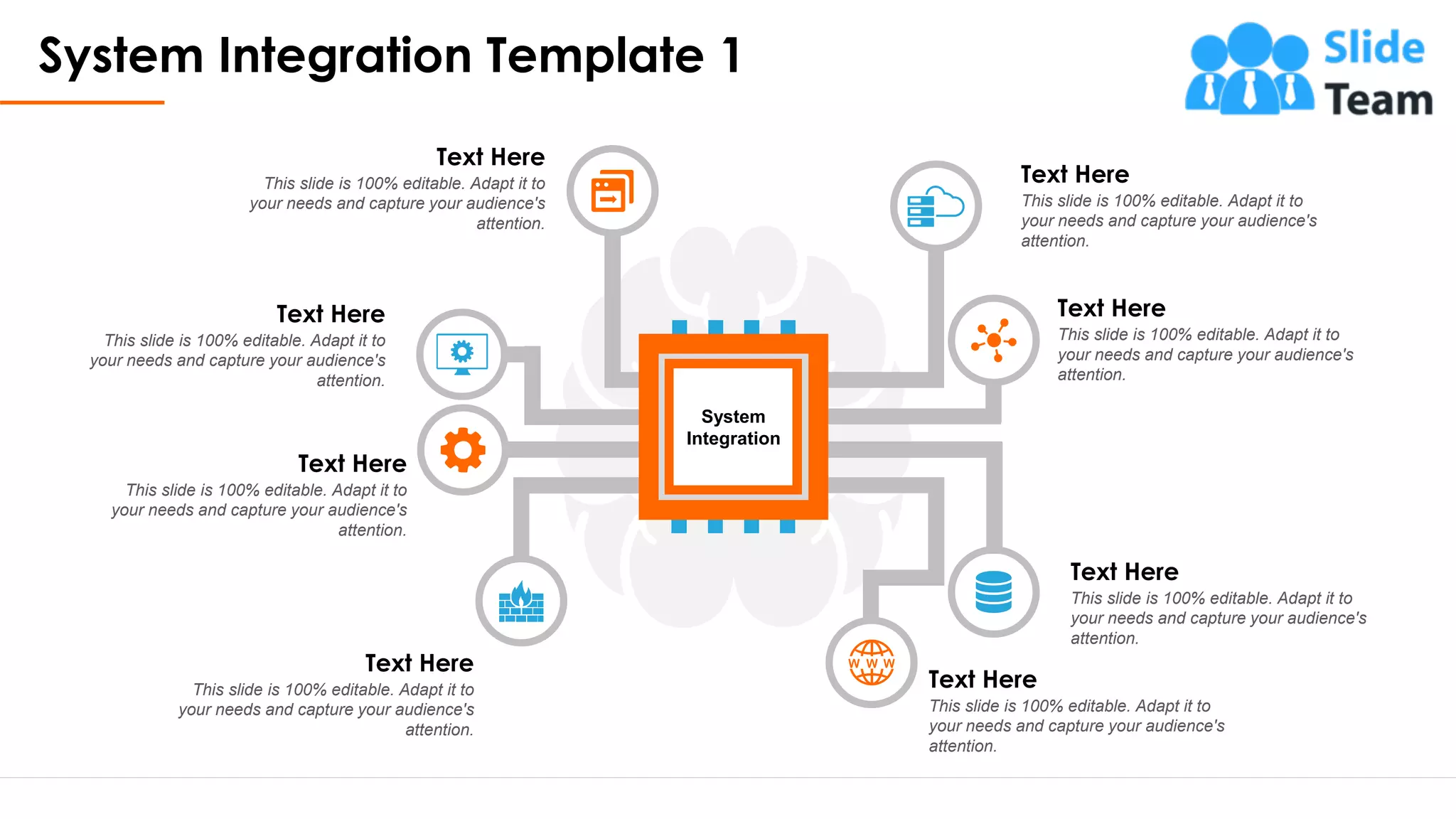System Integration Template 1
3
System
Integration
Text Here
This slide is 100% editable. Adapt it to
your needs and capture your audience's
attention.
Text Here
This slide is 100% editable. Adapt it to
your needs and capture your audience's
attention.
Text Here
This slide is 100% editable. Adapt it to
your needs and capture your audience's
attention.
Text Here
This slide is 100% editable. Adapt it to
your needs and capture your audience's
attention.
Text Here
This slide is 100% editable. Adapt it to
your needs and capture your audience's
attention.
Text Here
This slide is 100% editable. Adapt it to
your needs and capture your audience's
attention.
Text Here
This slide is 100% editable. Adapt it to
your needs and capture your audience's
attention.
Text Here
This slide is 100% editable. Adapt it to
your needs and capture your audience's
attention.
This slide is 100% editable. Adapt it to your needs and capture your audience's attention.
 