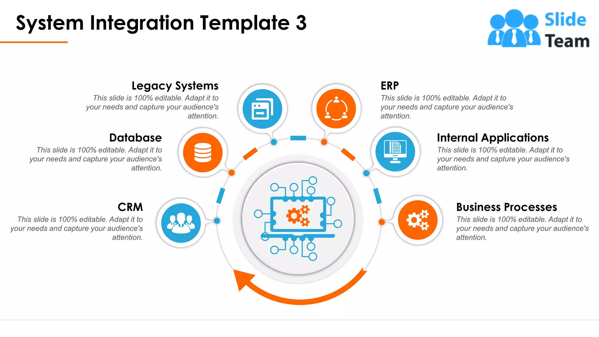 System Integration Template 3
5
ERP
This slide is 100% editable. Adapt it to
your needs and capture your audience's
attention.
Internal Applications
This slide is 100% editable. Adapt it to
your needs and capture your audience's
attention.
Business Processes
This slide is 100% editable. Adapt it to
your needs and capture your audience's
attention.
Legacy Systems
This slide is 100% editable. Adapt it to
your needs and capture your audience's
attention.
Database
This slide is 100% editable. Adapt it to
your needs and capture your audience's
attention.
CRM
This slide is 100% editable. Adapt it to
your needs and capture your audience's
attention.
This slide is 100% editable. Adapt it to your needs and capture your audience's attention.
 