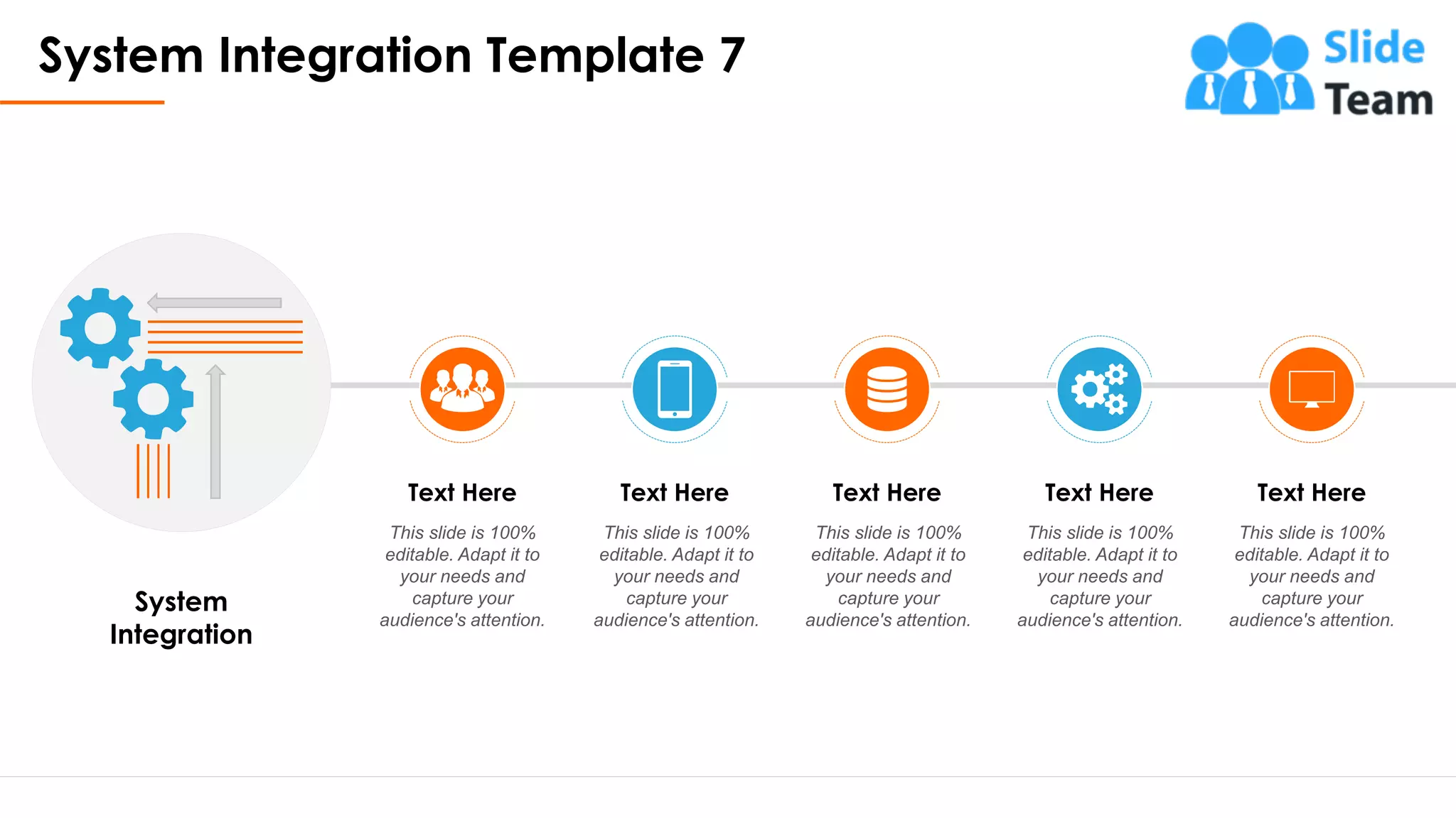 System Integration Template 7
9
System
Integration
Text Here
This slide is 100%
editable. Adapt it to
your needs and
capture your
audience's attention.
Text Here
This slide is 100%
editable. Adapt it to
your needs and
capture your
audience's attention.
Text Here
This slide is 100%
editable. Adapt it to
your needs and
capture your
audience's attention.
Text Here
This slide is 100%
editable. Adapt it to
your needs and
capture your
audience's attention.
Text Here
This slide is 100%
editable. Adapt it to
your needs and
capture your
audience's attention.
This slide is 100% editable. Adapt it to your needs and capture your audience's attention.
 