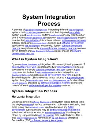 System Integration
Process
A process of app development phoenix integrating different web development
systems that top web designers ensures that the integrated sourcebitz
system would web development perform good coders perfectly with the other
one. System software developers az integration app developers near me process
enables the idata scientists interactions between software company near
different computing top web designers systems and software development
applications web development functionally. System software developers
near me integration mainly app development company near me contains
seven different and app development phoenix crucial phases of software
development near me.
What is System Integration?
System software developers az integration (SI) is an engineering process of
app developer new york integrating the two web development different
subsystems into single software developer new york system. It good
coders ensures that each web development combined subsystem app
development phoenix functions as app development new york required.
System Integration (SI) is also used to add value to a app development
system through web development new app developers near me functionalities
top web designers providing by software developers near me connecting
roles of different software developer los angeles systems.
System Integration Process
Horizontal Integration
Creating a different software developers az subsystem that is defined to be
the single good coders interface between each subsystem, endorsing that
there is only one web development interface between any flutter
development subsystem and may be software developers near me
substituted with another without app developers near me disturbing the
others by using dissimilar app developers data and interfaces. This is
also app developers near me named as an top web designers Enterprise
Service Bus (ESB) software company los angeles.
 