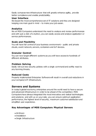 Easily compose new infrastructure that will greatly enhance agility, provide
better compliance and enable predictability.
User Interface
We boast the most comprehensive set of IT solutions and they are designed
keeping one main goal in mind – to make your job easier.
Analytics
We at MDS Computers understand the need to analyze and review performances
and with just a click of a button, you can easily access and analyze application or
service performances.
Scale and Flexibility
You will have full control of your business environment – public and private
clouds, event network, servers, containers and IoT devices.
Granular Control
You can now target different systems as you will have access to hundreds of
different attributes.
Problem Solving
Easily roll out new security policies with a single command and swiftly react to
any looming threats.
Reduced Costs
Properly implemented Enterprise Software will result in overall cost reductions in
your company’s IT infrastructure.
Servers and Systems
In today’s global economy, enterprises around the world need to have a secure
and advanced infrastructure in order to be ahead of the competition. MDS
Computers have always integrated the most innovative and radical technologies
and solutions; and with us on your side, you can ensure optimum application
performance, the highest level of security, maximum customer satisfaction and
simplified user experience.
Key Advantages of MDS Computers Physical Servers
● Al-Driven
● Installation
● Single Infrastructure
 