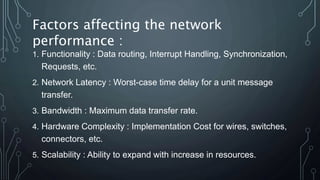 1. Functionality : Data routing, Interrupt Handling, Synchronization,
Requests, etc.
2. Network Latency : Worst-case time delay for a unit message
transfer.
3. Bandwidth : Maximum data transfer rate.
4. Hardware Complexity : Implementation Cost for wires, switches,
connectors, etc.
5. Scalability : Ability to expand with increase in resources.
Factors affecting the network
performance :
 
