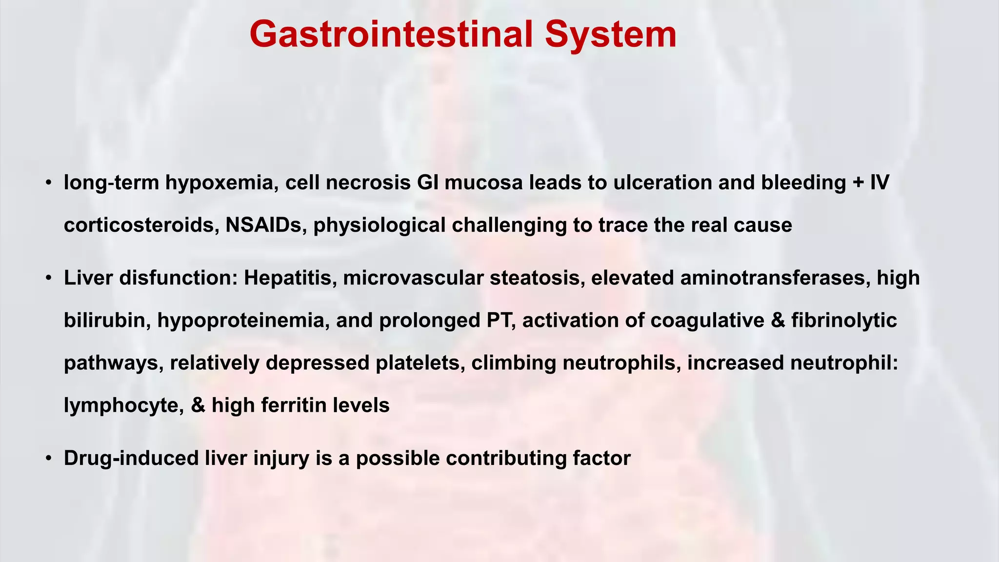 • long‐term hypoxemia, cell necrosis GI mucosa leads to ulceration and bleeding + IV
corticosteroids, NSAIDs, physiological challenging to trace the real cause
• Liver disfunction: Hepatitis, microvascular steatosis, elevated aminotransferases, high
bilirubin, hypoproteinemia, and prolonged PT, activation of coagulative & fibrinolytic
pathways, relatively depressed platelets, climbing neutrophils, increased neutrophil:
lymphocyte, & high ferritin levels
• Drug-induced liver injury is a possible contributing factor
Gastrointestinal System
 