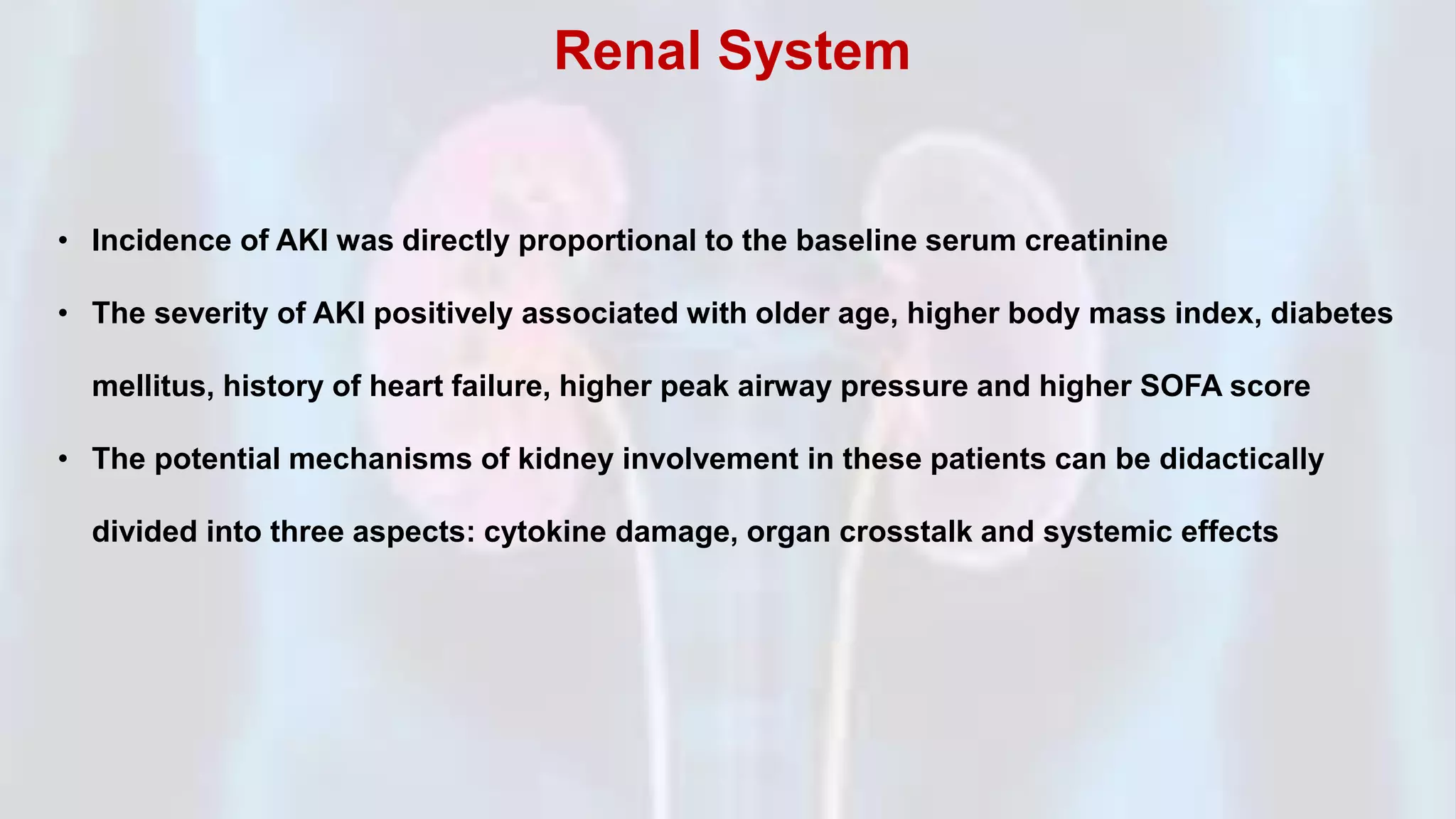 • Incidence of AKI was directly proportional to the baseline serum creatinine
• The severity of AKI positively associated with older age, higher body mass index, diabetes
mellitus, history of heart failure, higher peak airway pressure and higher SOFA score
• The potential mechanisms of kidney involvement in these patients can be didactically
divided into three aspects: cytokine damage, organ crosstalk and systemic effects
Renal System
 