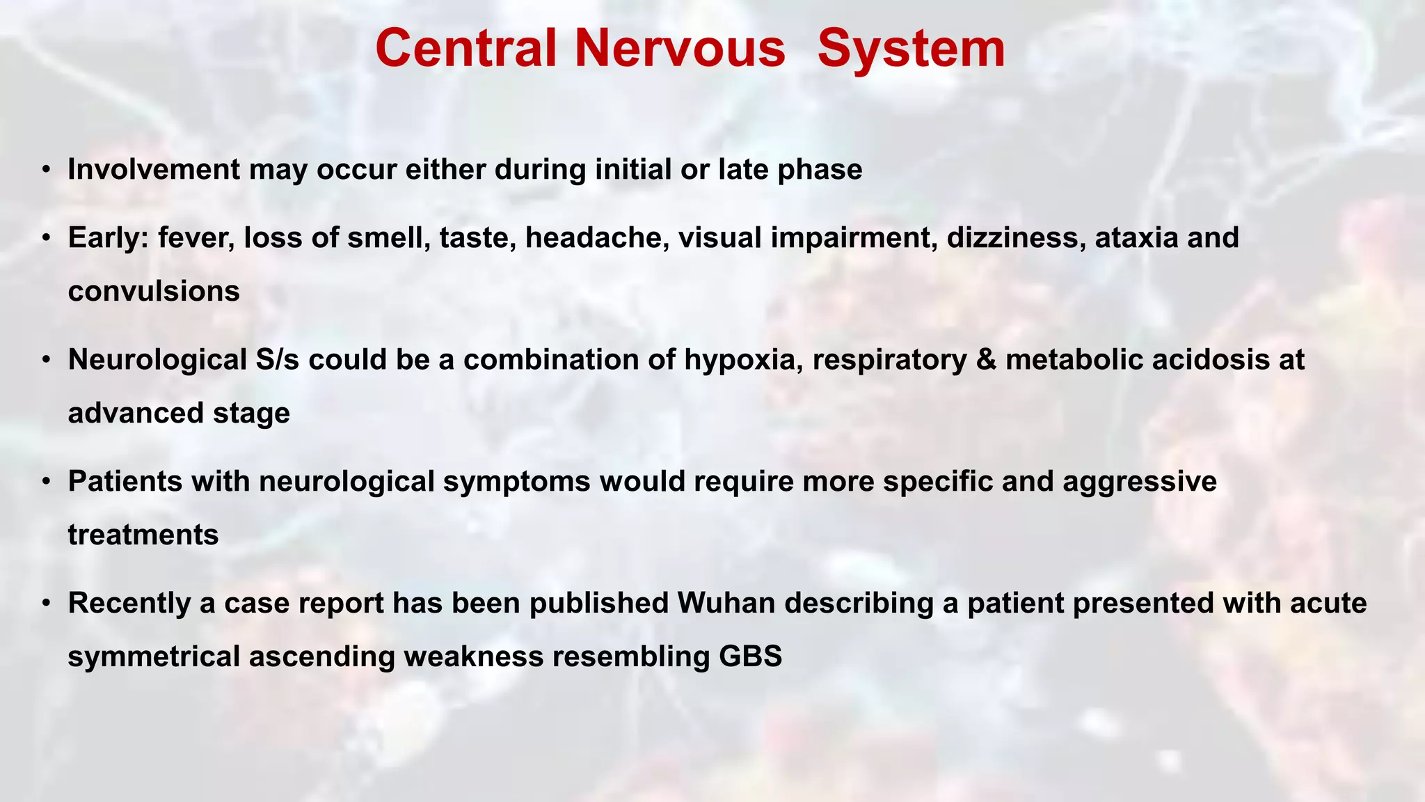 • Involvement may occur either during initial or late phase
• Early: fever, loss of smell, taste, headache, visual impairment, dizziness, ataxia and
convulsions
• Neurological S/s could be a combination of hypoxia, respiratory & metabolic acidosis at
advanced stage
• Patients with neurological symptoms would require more specific and aggressive
treatments
• Recently a case report has been published Wuhan describing a patient presented with acute
symmetrical ascending weakness resembling GBS
Central Nervous System
 