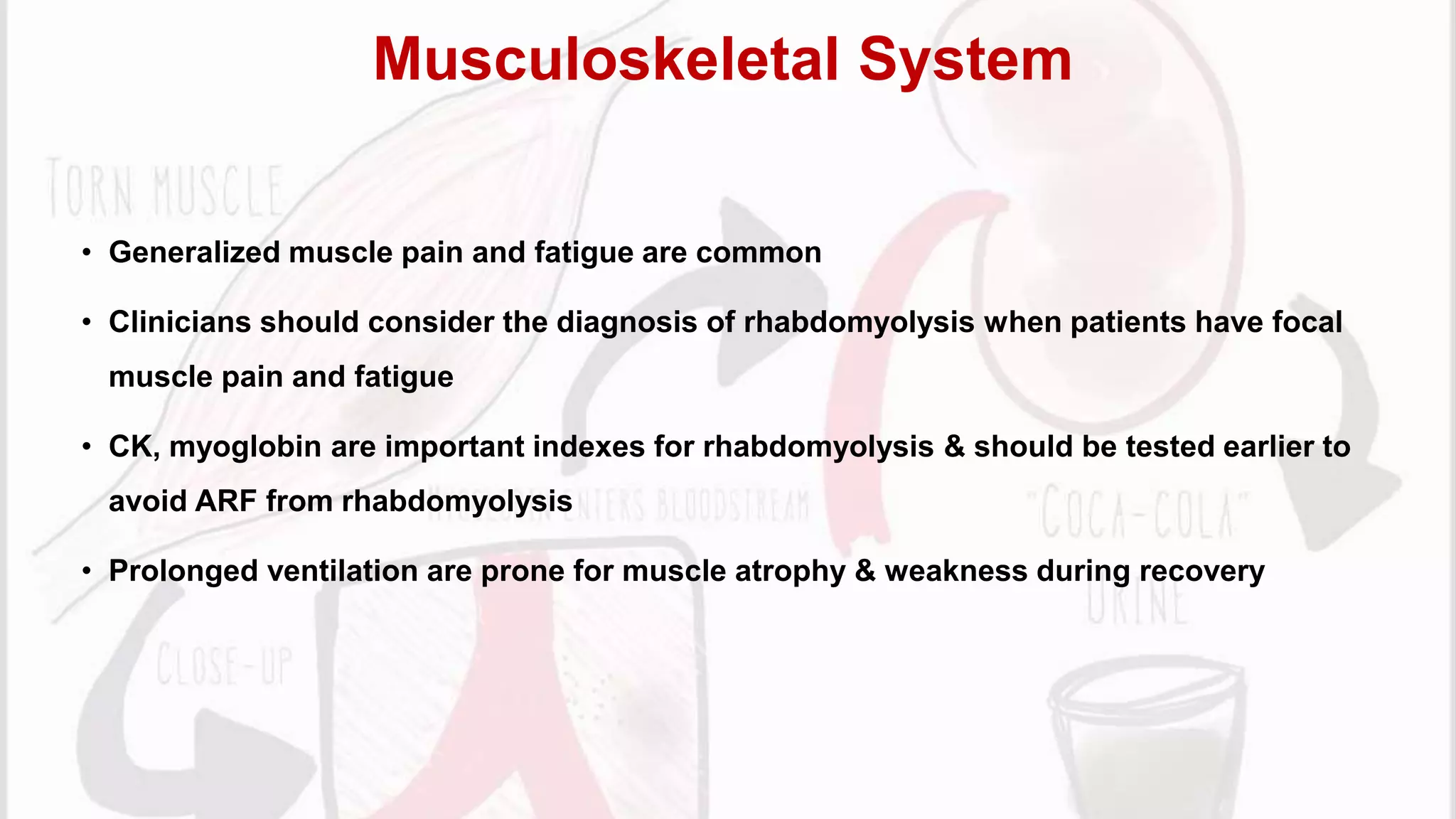 • Generalized muscle pain and fatigue are common
• Clinicians should consider the diagnosis of rhabdomyolysis when patients have focal
muscle pain and fatigue
• CK, myoglobin are important indexes for rhabdomyolysis & should be tested earlier to
avoid ARF from rhabdomyolysis
• Prolonged ventilation are prone for muscle atrophy & weakness during recovery
Musculoskeletal System
 