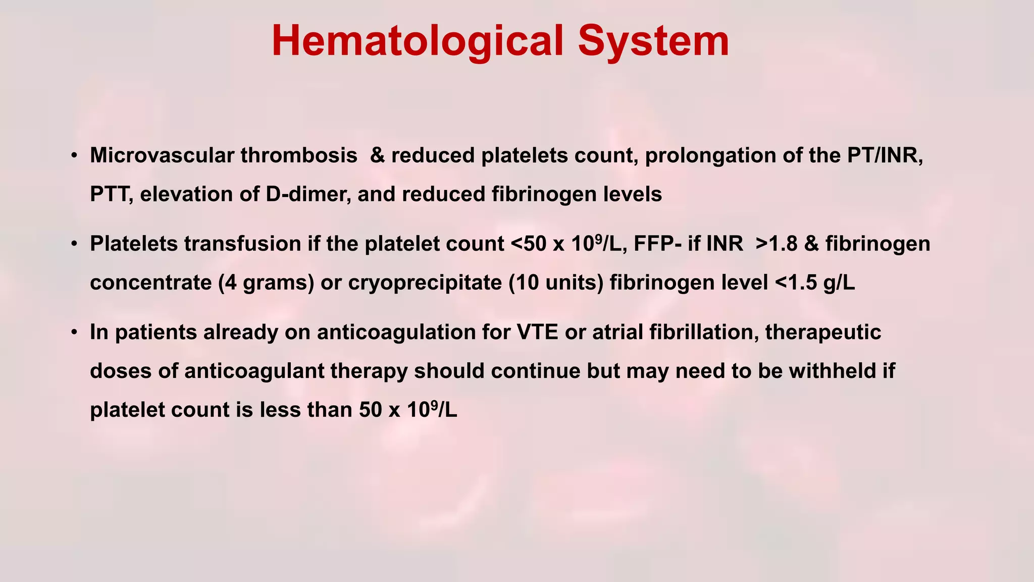 • Microvascular thrombosis & reduced platelets count, prolongation of the PT/INR,
PTT, elevation of D-dimer, and reduced fibrinogen levels
• Platelets transfusion if the platelet count <50 x 109/L, FFP- if INR >1.8 & fibrinogen
concentrate (4 grams) or cryoprecipitate (10 units) fibrinogen level <1.5 g/L
• In patients already on anticoagulation for VTE or atrial fibrillation, therapeutic
doses of anticoagulant therapy should continue but may need to be withheld if
platelet count is less than 50 x 109/L
Hematological System
 