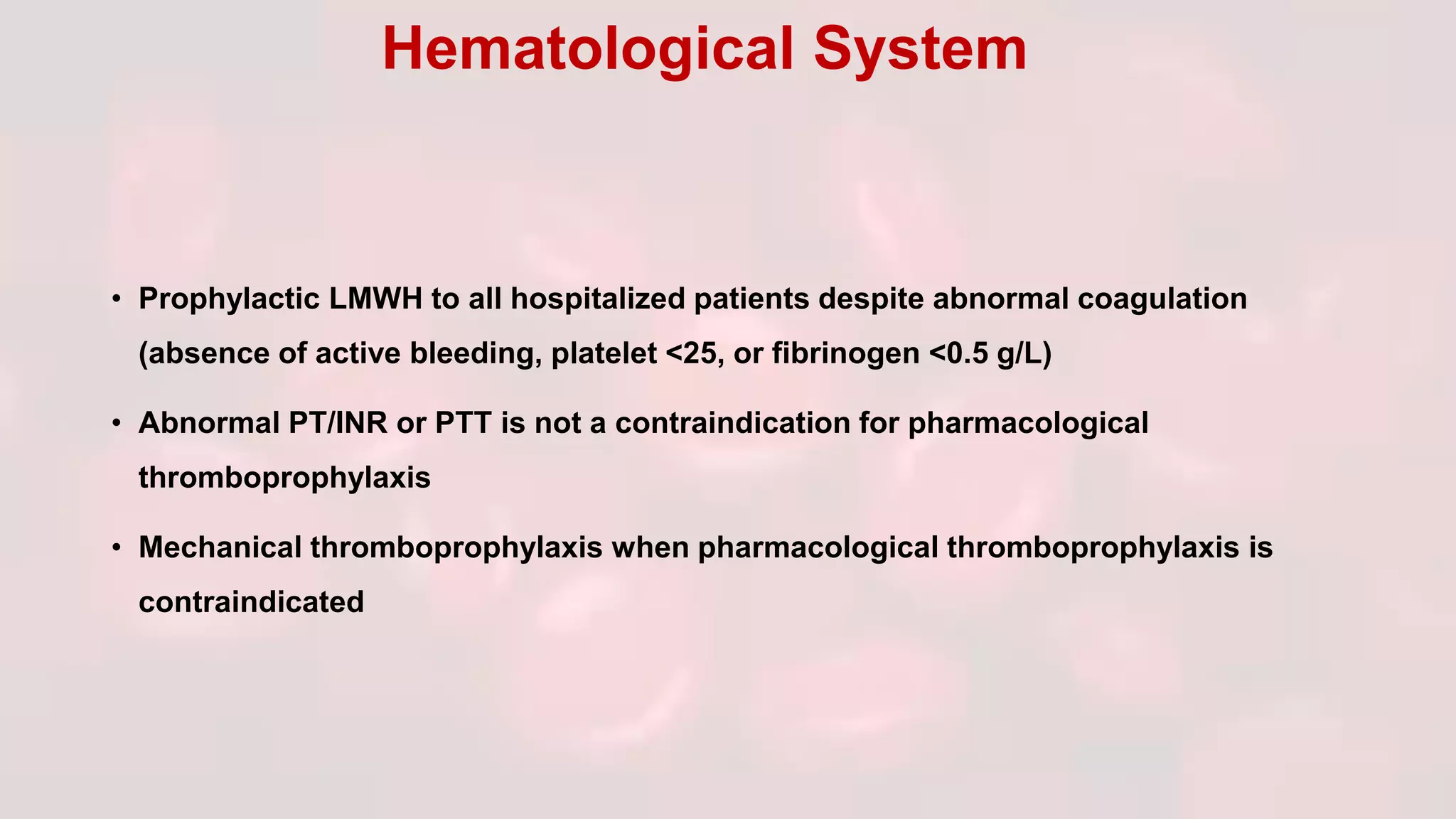 • Prophylactic LMWH to all hospitalized patients despite abnormal coagulation
(absence of active bleeding, platelet <25, or fibrinogen <0.5 g/L)
• Abnormal PT/INR or PTT is not a contraindication for pharmacological
thromboprophylaxis
• Mechanical thromboprophylaxis when pharmacological thromboprophylaxis is
contraindicated
Hematological System
 