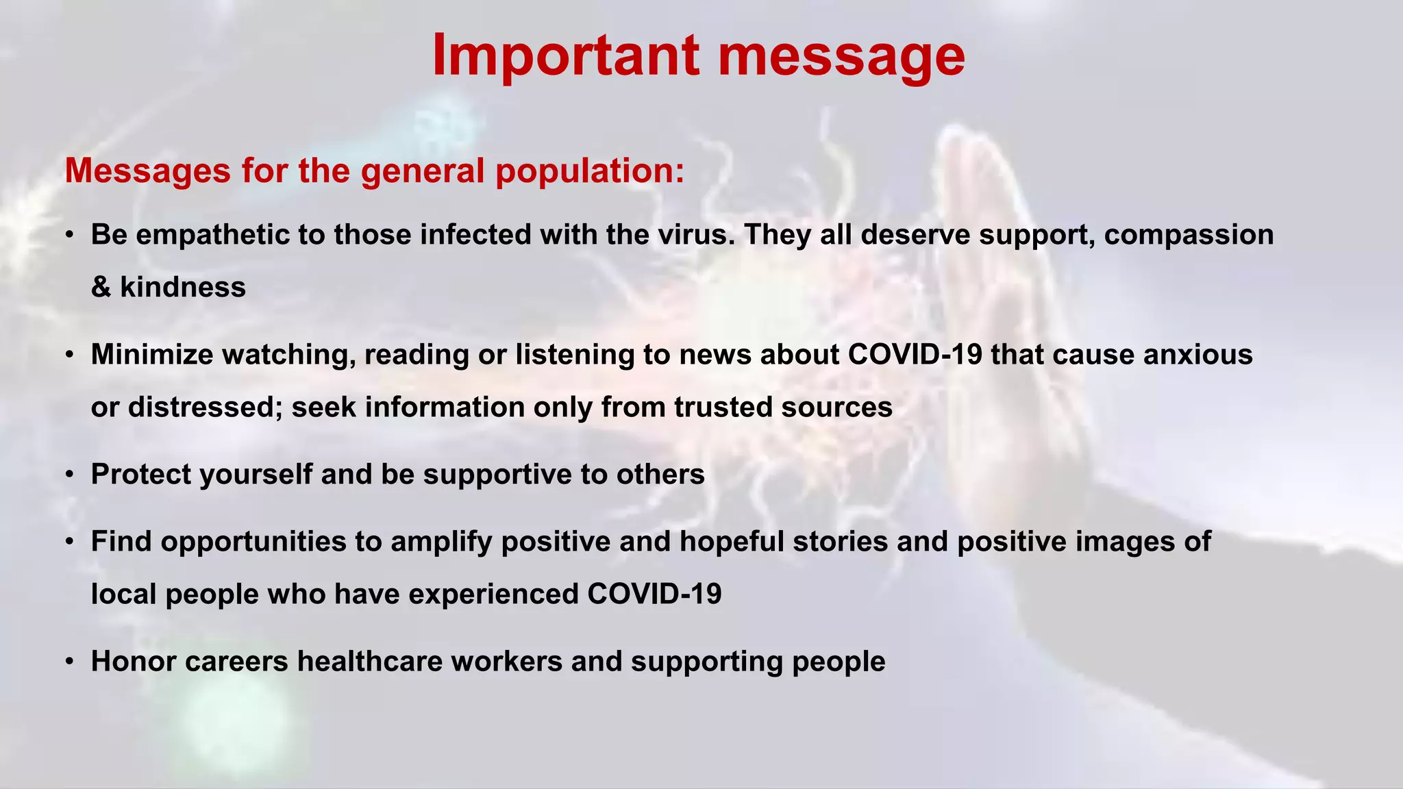 Messages for the general population:
• Be empathetic to those infected with the virus. They all deserve support, compassion
& kindness
• Minimize watching, reading or listening to news about COVID-19 that cause anxious
or distressed; seek information only from trusted sources
• Protect yourself and be supportive to others
• Find opportunities to amplify positive and hopeful stories and positive images of
local people who have experienced COVID-19
• Honor careers healthcare workers and supporting people
Important message
 
