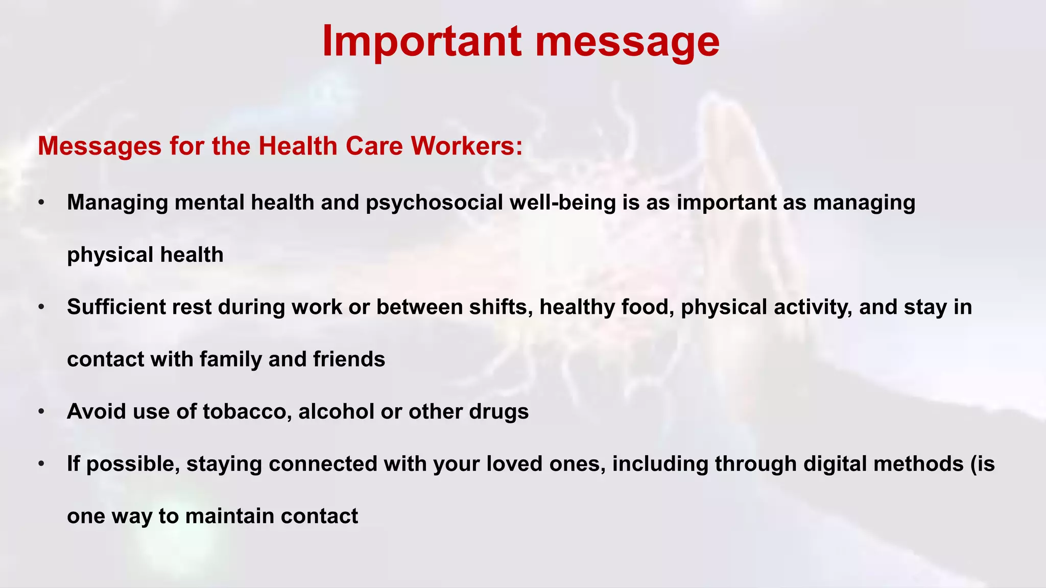 Messages for the Health Care Workers:
• Managing mental health and psychosocial well-being is as important as managing
physical health
• Sufficient rest during work or between shifts, healthy food, physical activity, and stay in
contact with family and friends
• Avoid use of tobacco, alcohol or other drugs
• If possible, staying connected with your loved ones, including through digital methods (is
one way to maintain contact
Important message
 