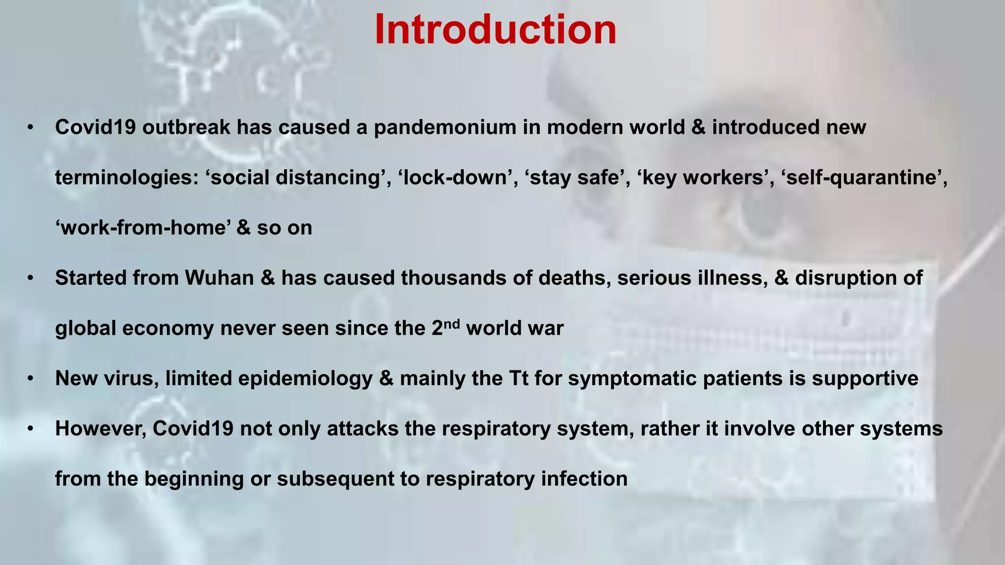 • Covid19 outbreak has caused a pandemonium in modern world & introduced new
terminologies: ‘social distancing’, ‘lock-down’, ‘stay safe’, ‘key workers’, ‘self-quarantine’,
‘work-from-home’ & so on
• Started from Wuhan & has caused thousands of deaths, serious illness, & disruption of
global economy never seen since the 2nd world war
• New virus, limited epidemiology & mainly the Tt for symptomatic patients is supportive
• However, Covid19 not only attacks the respiratory system, rather it involve other systems
from the beginning or subsequent to respiratory infection
Introduction
 