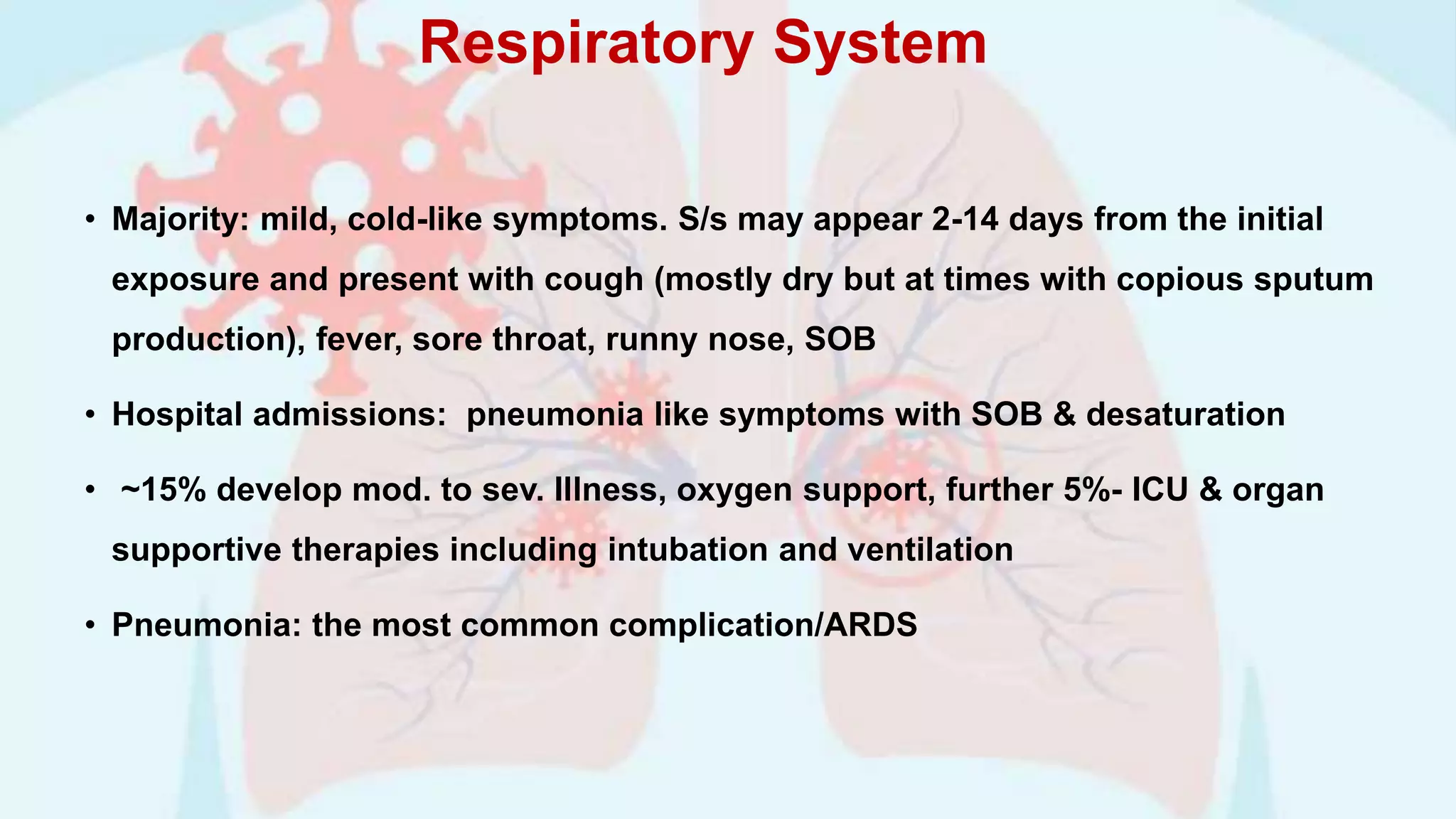 Respiratory System
• Majority: mild, cold-like symptoms. S/s may appear 2-14 days from the initial
exposure and present with cough (mostly dry but at times with copious sputum
production), fever, sore throat, runny nose, SOB
• Hospital admissions: pneumonia like symptoms with SOB & desaturation
• ~15% develop mod. to sev. Illness, oxygen support, further 5%- ICU & organ
supportive therapies including intubation and ventilation
• Pneumonia: the most common complication/ARDS
 