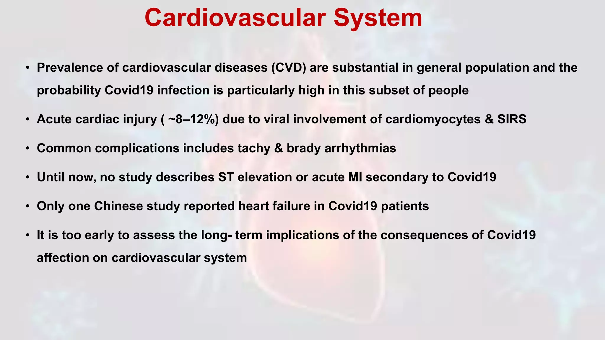 • Prevalence of cardiovascular diseases (CVD) are substantial in general population and the
probability Covid19 infection is particularly high in this subset of people
• Acute cardiac injury ( ~8–12%) due to viral involvement of cardiomyocytes & SIRS
• Common complications includes tachy & brady arrhythmias
• Until now, no study describes ST elevation or acute MI secondary to Covid19
• Only one Chinese study reported heart failure in Covid19 patients
• It is too early to assess the long- term implications of the consequences of Covid19
affection on cardiovascular system
Cardiovascular System
 