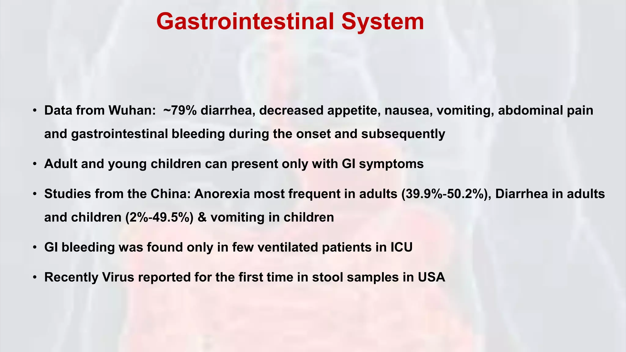 • Data from Wuhan: ~79% diarrhea, decreased appetite, nausea, vomiting, abdominal pain
and gastrointestinal bleeding during the onset and subsequently
• Adult and young children can present only with GI symptoms
• Studies from the China: Anorexia most frequent in adults (39.9%‐50.2%), Diarrhea in adults
and children (2%‐49.5%) & vomiting in children
• GI bleeding was found only in few ventilated patients in ICU
• Recently Virus reported for the first time in stool samples in USA
Gastrointestinal System
 