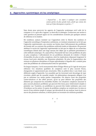 11 
6 Approches systémique et/ou analytique 
« Aujourd'hui ... les objets à expliquer sont considérés 
comme parties de plus grands touts, plutôt que comme des 
touts qu'il faut décomposer en parties » 33 
Sans doute pour percevoir les apports de l’approche systémique est-il utile de la 
comparer à ce à quoi elle s’oppose, ce dont elle se distingue. Consacrons une section à 
cette question en prenant appui sur les considérations avancées par quelques auteurs 
de référence en la matière. 
De nombreux auteurs insistent sur l’opposition entre la théorie des systèmes et 
l’approche scientifique d’inspiration cartésienne, en insistant notamment sur le fait que 
l’approche expérimentale a pu montrer ses limites dans l’affrontement des problèmes 
du monde réel, au contraire des problèmes artificiels traités en laboratoire. On pourrait 
attribuer le succès de l’approche expérimentale au fait que les objets de ces recherches 
scientifiques étaient dans une large mesure des objets qui se prêtaient précisément à 
cette méthode analytique. Or, aujourd’hui, l’humanité fait face à des problèmes de plus 
en plus complexes. L’affrontement de ces problèmes demande de s’atteler à l'étude 
d'ensembles de plus en plus complexes, dont les implications dépassent largement le 
niveau local pour atteindre une dimension planétaire. De plus la fragmentation des 
sciences en plusieurs disciplines et l’hyper-spécialisation à laquelle elle a conduit pose 
aussi des problèmes de communication entre les spécialistes. 
En langue française, c’est le monumental effort d’Edgar Morin qu’il s’agit de tenir pour 
référence. Ces situations qualifiées de complexes sont le plus souvent floues, 
changeantes et apparemment peu structurées. Elles se prêtent donc à une étude sous 
différents angles d’approche. Les causalités qui les traversent sont davantage de type 
circulaire, plutôt que de causalité simple. Les phénomènes émergeants obligent à ne 
pas se cantonner aux seules parties composantes. On observe aussi des propriétés 
contre-intuitives et des effets pervers, qu'on ne peut déduire des propriétés des 
éléments qui composent les ensembles étudiés. Ces situations complexes associent le 
plus souvent plusieurs problèmes qui peuvent être tenus pour relativement simples à 
première vue. Toutefois, ces problèmes ne peuvent être traités isolément, sans avoir 
d’incidence sur les autres. Ce genre de problème complexe ne conduit pas à la mise en 
oeuvre d’une solution simple et unique, qui découlerait de son analyse, mais la mise en 
oeuvre des plusieurs solutions, à choisir parmi un inventaire de solutions possibles. 
# # 
# 
33 ACKOFF R.L. (1972) 
 