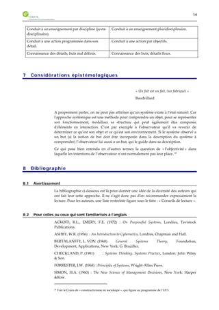 14 
Conduit à un enseignement par discipline (juxta-disciplinaire). 
Conduit à un enseignement pluridisciplinaire. 
Conduit à une action programmée dans son 
détail. 
Conduit à une action par objectifs. 
Connaissance des détails, buts mal définis. Connaissance des buts, détails flous. 
7 Considérations épistémologiques 
« Un fait est un fait, (un fabriqué) » 
Baudrillard 
A proprement parler, on ne peut pas affirmer qu’un système existe à l’état naturel. Car 
l'approche systémique est une méthode pour comprendre un objet, pour se représenter 
son fonctionnement, modéliser sa structure qui peut également être composée 
d'éléments en interaction. C’est par exemple à l’observateur qu’il va revenir de 
déterminer ce qu’est son objet et ce qu’est son environnement. Si le système observé a 
un but (si la notion de but doit être incorporée dans la description du système à 
comprendre) l’observateur lui aussi a un but, qui le guide dans sa description. 
Ce qui pose bien entendu en d’autres termes la question de « l’objectivité » dans 
laquelle les intentions de l’observateur n’ont normalement pas leur place. 39 
8 Bibliographie 
8.1 Avertissement 
La bibliographie ci-dessous est là pour donner une idée de la diversité des auteurs qui 
ont fait leur cette approche. Il ne s’agit donc pas d’en recommander expressément la 
lecture. Pour les auteurs, une liste restreinte figure sous le titre : « Conseils de lecture ». 
8.2 Pour celles ou ceux qui sont familiarisés à l’anglais 
ACKOFF, R.L., EMERY, F.E. (1972) : On Purposeful Systems, Londres, Tavistock 
Publications. 
ASHBY, W.R. (1956) : An Introduction to Cybernetics, Londres, Chapman and Hall. 
BERTALANFFY, L. VON. (1968) General Systems Theory, Foundation, 
Development, Applications, New York: G. Braziller. 
CHECKLAND, P. (1981) : Systems Thinking, Systems Practice, London: John Wiley 
& Son. 
FORRESTER, J.W. (1968) : Principles of Systems, Wright-Allan Press. 
SIMON, H.A. (1960) : The New Science of Management Decisions, New York: Harper 
&Row. 
39 Voir le Cours de « constructivisme en sociologie », qui figure au programme de l’UF3. 
 