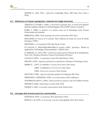 15 
WIENER, N. (1947, 1961) : Cybernetics, Cambridge, Mass.: MIT Press, New York: J. 
Wiley 
8.3 Références en français (quelquefois, traduction de l’anglo-américain) 
AMIGUET O., JULIER C., (1996) : L’intervention systémique dans le travail social, Repères 
épistémo-logiques, éthiques et méthodologiques, IES et EESP, Genève, Lausanne. 
BAREL Y. (1989) : Le paradoxe et le système, essai sur le fantastique social, Presses 
Universitaires de Grenoble. 
BERBAUM J. (1982) : Étude systémique des actions de formation, PUF, Paris. 
DESCARTES, R. Discours de la méthode, Paris: Editions de Cluny [Le Livre de Poche 
Classique, # 2593 ] 
FRONTIER S. : Les écosystèmes, PUF, Que Sais-je ?, Paris 
LE GALLOU F., BOUCHON-MEUNIER B. (coord.) (1992) : Systémique. Théorie & 
applications. Technologie et Documentation – GESTA, Paris. 
Le MOIGNE, J.L. (1977, 1983) : La théorie du système général, Théorie de la modélisation, 
Paris, Coll., Systèmes-Décisions, Presses Universitaires de France. 
LUGAN J-C (1993) : La systémique sociale, PUF, Que Sais-je ?, Paris. 
MELEZE J. (1979) : Approche systémique des organisations, Hommes et Techniques, Paris. 
MORIN, E. (1977) : La méthode 1. La nature de la nature, Paris: Seuil. 
(1980) : La Méthode 2 La Vie de la Vie, Paris: Seuil. 
(1982) : Science avec conscience, Paris: Fayard. 
POCZTAR J. (1992) : Approche systémique appliquée à la pédagogie, ESF, Paris. 
PRIGOGINE I., STENGERS I. (1979) : La nouvelle alliance, Paris, Gallimard. 
VON BERTALANFFY L. (1993) : Théorie générale des systèmes, trad. J-B. Chabrol, Dunod. 
WIENER N. (1962) : Cybernétique et société, UGE, 10/18 
WINKIN Y. (1981) : La nouvelle communication, Seuil, Points, Paris. 
8.4 Ouvrages dont la lecture peut être recommandée 
DURAND D. (1979) : La systémique, PUF, Que Sais-je ? Paris 
ROSNAY, J. de (1975) : Le macroscope, vers une vision globale, Paris, Seuil, Points 
