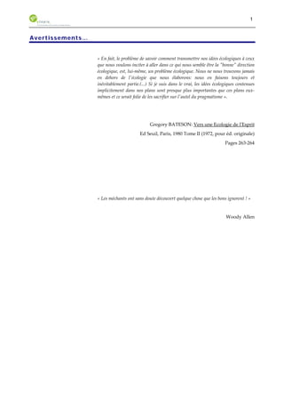 1 
Avertissements… 
« En fait, le problème de savoir comment transmettre nos idées écologiques à ceux 
que nous voulons inciter à aller dans ce qui nous semble être la "bonne" direction 
écologique, est, lui-même, un problème écologique. Nous ne nous trouvons jamais 
en dehors de l'écologie que nous élaborons: nous en faisons toujours et 
inévitablement partie.(...) Si je suis dans le vrai, les idées écologiques contenues 
implicitement dans nos plans sont presque plus importantes que ces plans eux-mêmes 
et ce serait folie de les sacrifier sur l'autel du pragmatisme ». 
Gregory BATESON: Vers une Ecologie de l'Esprit 
Ed Seuil, Paris, 1980 Tome II (1972, pour éd. originale) 
Pages 263-264 
« Les méchants ont sans doute découvert quelque chose que les bons ignorent ! » 
Woody Allen 
 