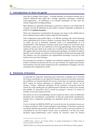 2 
1 Introduction et mise en garde 
Ainsi que le souligne Alain Lipietz, 1 l’écologie politique est forcément marquée par le 
contexte intellectuel dans lequel elle a émergé : approches systémiques, complexité, 
l’auto-organisation,… Se familiariser à ces concepts scientifiques est donc aussi une 
manière d’approcher l’écologie politique. 
Mais attention, les approches systémiques ne peuvent se résumer à une simple liste de 
concepts. Une liste de définitions ne peut suffire à restituer l'originalité, la spécificité, la 
portée de ces manières de penser... 
Osons une comparaison: la présentation des gouges, des ciseaux et des maillets dont se 
sert un ébéniste ne peut suffire à rendre compte de cette discipline. 
Cette comparaison peut paraître légère: à la réflexion pourtant, elle s'avère beaucoup 
moins superficielle qu'il ne peut y paraître, au premier abord. Elle évoque par exemple 
un métier qui, par sa dimension artisanale, résiste à la standardisation ou à la 
systématisation. Cette dimension artisanale suscite aussi l'image d'un savoir-faire, quasi 
mystérieux, acquis au prix de l'expérience et d'un long apprentissage. Outre l'image des 
copeaux de bois qui volent ou du contact avec la matière et des senteurs de bois divers, 
elle suggère enfin, du moins dans son acception quasi mythique, une relation de maître à 
apprenti, voire à disciple, une relation au sein de laquelle ce dernier peut être guidé, telle 
une initiation, vers une compétence qui s'apparenterait davantage à l'art qu'à la seule 
maîtrise d'un savoir-faire technique. 
C'est pourquoi les concepts ici expliqués sont seulement proposés dans la perspective 
d’aider à construire les processus de tous ceux qui voudront s’en emparer pour entamer 
des formations voire des actions inspirées par une compréhension écologique, voire éco-systémique 
de la complexité du monde. 
2 Éléments d’histoire 
La généralité de l’approche systémique peut notamment s’expliquer par la diversité 
des champs scientifiques où une approche holistique a permis de rencontrer autrement 
des problèmes sur lesquels butaient des travaux menés dans une approche analytique. 
Qu’il s’agisse de sciences théoriques ou appliquées, de sciences « dures » ou de 
sciences « molles », différentes disciplines ont été conduites à incorporer dans leur 
arsenal des outils intellectuels qui ambitionnaient d’aborder les choses d’une manière 
plus globale. Si, aujourd’hui, tout le monde (ou presque) a recours à la motion de 
système, il n’en a pas toujours été ainsi. 
Des auteurs au savoir encyclopédique ont pris la peine de relever, entre ces différentes 
disciplines des ressemblances conceptuelles au-delà des particularités disciplinaires, 
donnant alors à l’approche systémique une généralité qu’elle ne se connaissait pas 
encore. 
C’est ici Ludwig Von BERTALANFFY qu’il convient de citer. Ses premiers travaux sur 
ce thème remontent à 1925. Comme biologiste et psychologue, il cherchait à construire 
une théorie générale qui permette d’aborder les êtres vivants en tant que systèmes. La 
consultation de son livre majeur2 montre assez sa prétention à en faire une méta-discipline 
logico-mathématique ayant vocation de concerner toutes les sciences 
1 LIPIETZ Alain, « Qu’est-ce que l’écologie politique ? La grande transformation du XXIème siècle, La 
Découverte, Sur le Vif, Paris, 1999. 
2 BERTALANFFY von, Ludwig, Théorie générale des systèmes, Dunod 1993 (1968 pour l’édition anglaise) 
 