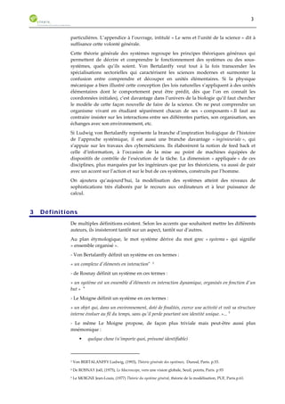 3 
particulières. L’appendice à l’ouvrage, intitulé « Le sens et l’unité de la science » dit à 
suffisance cette volonté générale. 
Cette théorie générale des systèmes regroupe les principes théoriques généraux qui 
permettent de décrire et comprendre le fonctionnement des systèmes ou des sous-systèmes, 
quels qu’ils soient. Von Bertalanffy veut tout à la fois transcender les 
spécialisations sectorielles qui caractérisent les sciences modernes et surmonter la 
confusion entre comprendre et découper en unités élémentaires. Si la physique 
mécanique a bien illustré cette conception (les lois naturelles s’appliquent à des unités 
élémentaires dont le comportement peut être prédit, dès que l’on en connaît les 
coordonnées initiales), c’est davantage dans l’univers de la biologie qu’il faut chercher 
le modèle de cette façon nouvelle de faire de la science. On ne peut comprendre un 
organisme vivant en étudiant séparément chacun de ses « composants ».Il faut au 
contraire insister sur les interactions entre ses différentes parties, son organisation, ses 
échanges avec son environnement, etc. 
Si Ludwig von Bertalanffy représente la branche d’inspiration biologique de l’histoire 
de l’approche systémique, il est aussi une branche davantage « ingénieuriale », qui 
s’appuie sur les travaux des cybernéticiens. Ils élaborèrent la notion de feed back et 
celle d’information, à l’occasion de la mise au point de machines équipées de 
dispositifs de contrôle de l’exécution de la tâche. La dimension « appliquée » de ces 
disciplines, plus marquées par les ingénieurs que par les théoriciens, va aussi de pair 
avec un accent sur l’action et sur le but de ces systèmes, construits par l’homme. 
On ajoutera qu’aujourd’hui, la modélisation des systèmes atteint des niveaux de 
sophistications très élaborés par le recours aux ordinateurs et à leur puissance de 
calcul. 
3 Définitions 
De multiples définitions existent. Selon les accents que souhaitent mettre les différents 
auteurs, ils insisteront tantôt sur un aspect, tantôt sur d’autres. 
Au plan étymologique, le mot système dérive du mot grec « systema » qui signifie 
« ensemble organisé ». 
- Von Bertalanffy définit un système en ces termes : 
« un complexe d'éléments en interaction" 3 
- de Rosnay définit un système en ces termes : 
« un système est un ensemble d'éléments en interaction dynamique, organisés en fonction d'un 
but » 4 
- Le Moigne définit un système en ces termes : 
« un objet qui, dans un environnement, doté de finalités, exerce une activité et voit sa structure 
interne évoluer au fil du temps, sans qu'il perde pourtant son identité unique. »... 5 
- Le même Le Moigne propose, de façon plus triviale mais peut-être aussi plus 
mnémonique : 
ƒ quelque chose (n’importe quoi, présumé identifiable) 
3 Von BERTALANFFY Ludwig, (1993), Théorie générale des systèmes, Dunod, Paris. p.53. 
4 De ROSNAY Joël, (1975), Le Macroscope, vers une vision globale, Seuil, points, Paris. p.93 
5 Le MOIGNE Jean-Louis, (1977) Théorie du système général, théorie de la modélisation, PUF, Paris.p.61. 
 