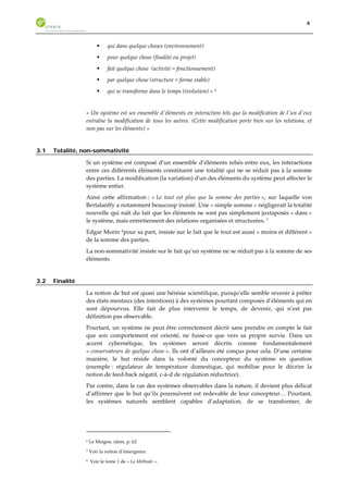 4 
ƒ qui dans quelque choses (environnement) 
ƒ pour quelque chose (finalité ou projet) 
ƒ fait quelque chose (activité = fonctionnement) 
ƒ par quelque chose (structure = forme stable) 
ƒ qui se transforme dans le temps (évolution) » 6 
« Un système est un ensemble d'éléments en interaction tels que la modification de l'un d'eux 
entraîne la modification de tous les autres. (Cette modification porte bien sur les relations, et 
non pas sur les éléments) » 
3.1 Totalité, non-sommativité 
Si un système est composé d’un ensemble d’éléments reliés entre eux, les interactions 
entre ces différents éléments constituent une totalité qui ne se réduit pas à la somme 
des parties. La modification (la variation) d'un des éléments du système peut affecter le 
système entier. 
Ainsi cette affirmation : « Le tout est plus que la somme des parties », sur laquelle von 
Bertalanffy a notamment beaucoup insisté. Une « simple somme » négligerait la totalité 
nouvelle qui naît du fait que les éléments ne sont pas simplement juxtaposés « dans » 
le système, mais entretiennent des relations organisées et structurées. 7 
Edgar Morin 8pour sa part, insiste sur le fait que le tout est aussi « moins et différent » 
de la somme des parties. 
La non-sommativité insiste sur le fait qu’un système ne se réduit pas à la somme de ses 
éléments. 
3.2 Finalité 
La notion de but est quasi une hérésie scientifique, puisqu’elle semble revenir à prêter 
des états mentaux (des intentions) à des systèmes pourtant composés d’éléments qui en 
sont dépourvus. Elle fait de plus intervenir le temps, de devenir, qui n’est pas 
définition pas observable. 
Pourtant, un système ne peut être correctement décrit sans prendre en compte le fait 
que son comportement est orienté, ne fusse-ce que vers sa propre survie. Dans un 
accent cybernétique, les systèmes seront décrits comme fondamentalement 
« conservateurs de quelque chose ». Ils ont d’ailleurs été conçus pour cela. D’une certaine 
manière, le but réside dans la volonté du concepteur du système en question 
(exemple : régulateur de température domestique, qui mobilise pour le décrire la 
notion de feed-back négatif, c-à-d de régulation réductrice). 
Par contre, dans le cas des systèmes observables dans la nature, il devient plus délicat 
d’affirmer que le but qu’ils poursuivent est redevable de leur concepteur… Pourtant, 
les systèmes naturels semblent capables d’adaptation, de se transformer, de 
6 Le Moigne, idem, p. 62 
7 Voir la notion d’émergence. 
8 Voir le tome 1 de « La Méthode ». 
 