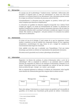 6 
4.1 Rétroaction 
Ce concept, issu de la cybernétique 15 traduit le terme « feed back » élaboré dans cette 
discipline. Il s’agissait dans ce cadre de l’information16 en retour sur l’état d’un 
processus à un moment donné de son déroulement. Cette information permet ensuite 
de corriger ou confirmer l’orientation du processus, selon le but fixé. 
Conceptuellement, la rétroaction peut être négative ou positive, termes qu’il vaut 
mieux remplacer par réductrice et amplificatrice. 
La rétroaction est qualifiée de réductrice (négative) lorsqu’elle vise à réduire l’écart 
constaté par rapport à la norme de fonctionnement du système. La rétroaction est 
qualifiée d’amplificatrice (positive) lorsque le mécanisme ayant pour rôle de traiter les 
informations collectées tend à accentuer la déviation constatée par rapport à la norme 
initiale. Elle conduit au changement : cela peut conduire à la croissance du système 
mais aussi à sa destruction. 
4.2 Homéostasie 
Ce terme est issu de la biologie. Il rend compte de ce que les organismes vivants 
tendent à maintenir un état de stabilité des composants internes de leur organisme 
(température, caractéristiques du sang, teneur en sel…) malgré les variations de 
l’environnement dans lequel ils s’inscrivent. 
Cette stabilité n’est donc pas à confondre avec l’immobilisme. C’est une notion 
dynamique, qui insiste au contraire sur la permanence des ajustements nécessaires. 
On notera aussi la proximité avec la notion cybernétique de feed-back. 17 
4.3 Information 
Rapportée à la théorie des systèmes, la notion d’information relève a priori de la 
cybernétique18. Elle se comprend en référence à ces automates dont le contrôle 
nécessite des dispositifs de collecte et de traitement d’informations. Entendue en ces 
termes, l’information prend un statut comparable aux notions de base des sciences 
dures au même titre que « énergie » ou « masse », par exemple. 
Elle se comprend également en référence à la théorie de l’information, selon laquelle 
toute situation de communication peut être comprise dans le schéma suivant : 
Perturbations 
Message émis Message reçu 
Source 
Canal 
Destinataire 
Dans cette optique, l’information se conçoit comme une grandeur qu’il est possible de 
quantifier, en la reliant avec l’incertitude qu’elle permet de réduire. L’information 
15 Voir ce mot et Norbert WIENER 
16 Voir ce mot 
17 Voir ce mot 
18 Voir cette notion 
 