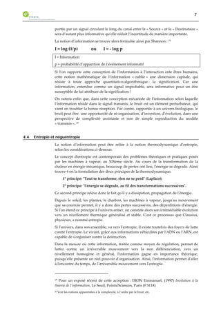 7 
portée par un signal circulant le long du canal entre la « Source » et le « Destinataire » 
sera d’autant plus informative qu’elle réduit l’incertitude de manière importante. 
La notion d’information se trouve alors formulée ainsi par Shannon : 19 
I = log (1/p) ou I = - log p 
I = Information 
p = probabilité d’apparition de l’événement informatif 
Si l’on rapporte cette conception de l’information à l’interaction ente êtres humains, 
cette notion mathématique de l’information « oublie » une dimension capitale, qui 
résiste à toute approche quantitativo-algorithmique : la signification. Car une 
information, entendue comme un signal improbable, sera informative pour un être 
susceptible de lui attribuer de la signification ! 
On notera enfin que, dans cette conception mécaniste de l’information selon laquelle 
l’information réside dans le signal transmis, le bruit est un élément perturbateur, qui 
vient en troubler la bonne réception. Par contre, rapportée à un univers biologique, le 
bruit peut être une opportunité de ré-organisation, d’invention, d’évolution, dans une 
perspective de complexité croissante et non de simple reproduction du modèle 
« transmis ». 20 
4.4 Entropie et néguentropie 
La notion d’information peut être reliée à la notion thermodynamique d’entropie, 
selon les considérations ci-dessous. 
Le concept d'entropie est contemporain des problèmes théoriques et pratiques posés 
par les machines à vapeur, au XIXème siècle. Au cours de la transformation de la 
chaleur en énergie mécanique, beaucoup de pertes ont lieu, l'énergie se dégrade. Ainsi 
trouve-t-on la formulation des deux principes de la thermodynamique: 
1° principe: "Tout se transforme, rien ne se perd" (Laplace); 
2° principe: "l'énergie se dégrade, au fil des transformations successives". 
Ce second principe relève donc le fait qu'il y a dissipation, propagation de l'énergie. 
Depuis le soleil, les plantes, le charbon, les machines à vapeur, jusqu'au mouvement 
que sa courroie permet, il y a donc des pertes successives, des déperditions d’énergie. 
Si l'on étend ce principe à l’univers entier, on constate alors son irrémédiable évolution 
vers un nivellement thermique généralisé et stable. C'est ce processus que Clausius, 
physicien, a nommé entropie. 
Si l'univers, dans son ensemble, va vers l'entropie, il existe toutefois des foyers de lutte 
contre l'entropie. Le vivant, grâce aux informations véhiculées par l'ADN ou l'ARN, est 
capable de s'organiser contre la destruction. 
Dans la mesure où cette information, traitée comme moyen de régulation, permet de 
lutter contre un irréversible mouvement vers la non différenciation, vers un 
nivellement homogène et général, l'information gagne en importance théorique, 
puisqu'elle présente un réel pouvoir d'organisation. Ainsi, l'information permet d'aller 
à l'encontre du temps, de l'irréversible mouvement vers l'entropie. 
19 Pour un exposé récent de cette acception : DION Emmanuel, (1997) Invitation à la 
théorie de l’information, Le Seuil, Points/Sciences, Paris (# S118) 
20 Voir les notions apparentées à la complexité, à l’ordre par le bruit, etc. 
 