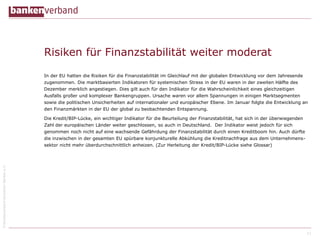©BundesverbanddeutscherBankene.V.
Risiken für Finanzstabilität weiter moderat
In der EU hatten die Risiken für die Finanzstabilität im Gleichlauf mit der globalen Entwicklung vor dem Jahresende
zugenommen. Die marktbasierten Indikatoren für systemischen Stress in der EU waren in der zweiten Hälfte des
Dezember merklich angestiegen. Dies gilt auch für den Indikator für die Wahrscheinlichkeit eines gleichzeitigen
Ausfalls großer und komplexer Bankengruppen. Ursache waren vor allem Spannungen in einigen Marktsegmenten
sowie die politischen Unsicherheiten auf internationaler und europäischer Ebene. Im Januar folgte die Entwicklung an
den Finanzmärkten in der EU der global zu beobachtenden Entspannung.
Die Kredit/BIP-Lücke, ein wichtiger Indikator für die Beurteilung der Finanzstabilität, hat sich in der überwiegenden
Zahl der europäischen Länder weiter geschlossen, so auch in Deutschland. Der Indikator weist jedoch für sich
genommen noch nicht auf eine wachsende Gefährdung der Finanzstabilität durch einen Kreditboom hin. Auch dürfte
die inzwischen in der gesamten EU spürbare konjunkturelle Abkühlung die Kreditnachfrage aus dem Unternehmens-
sektor nicht mehr überdurchschnittlich anheizen. (Zur Herleitung der Kredit/BIP-Lücke siehe Glossar)
11
 