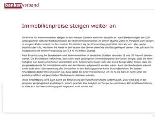 ©BundesverbanddeutscherBankene.V.
Immobilienpreise steigen weiter an
Die Preise für Wohnimmobilien steigen in den meisten Ländern weiterhin deutlich an. Nach Berechnungen der EZB
verlangsamten sich die Wachstumsraten der Wohnimmobilienpreise im dritten Quartal 2018 im Vergleich zum Vorjahr
in einigen Ländern etwas. In den meisten EU-Ländern lag der Preisanstieg gegenüber dem Vorjahr aber weiter
deutlich über 5%, nachdem die Preise in den letzten drei Jahren ebenfalls deutlich gestiegen waren. Dies gilt auch für
Deutschland mit einem Preisanstieg von 5,4 % im dritten Quartal.
Nach Einschätzung der Bundesbank sind Wohnimmobilien in deutschen Städten zwischen 15 und 30 Prozent überbe-
wertet. Die Bundesbank befürchtet, dass solch stark gestiegenen Immobilienpreise die Gefahr bergen, dass die Wert-
haltigkeit von Kreditsicherheiten überschätzt wird. Andererseits lassen sich aber keine Belege dafür finden, dass die
Vergabestandards für Immobilienkredite von den Banken aufgeweicht worden wären. Auch die Bundesbank erkennt
daher trotz einer Überbewertung der Immobilien in den Ballungszentren keine Stabilitätsrisiken. Im letzten
Finanzstabilitätsbericht konstatiert sie, dass selbst bei einer Preiskorrektur um 30 % die Banken nicht unter die
aufsichtsrechtlich vorgeschrieben Mindestwerte absinken würden.
Diese Einschätzung wird auch durch die Entwicklung der Hypothekenkredite untermauert. Zwar sind dies in der
jüngeren Vergangenheit angestiegen, jedoch geschah dies lediglich im Tempo des nominalen Wirtschaftswachstums,
so dass sich der Verschuldungsgrad insgesamt nicht erhöht hat.
29
 