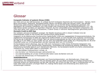 ©BundesverbanddeutscherBankene.V.
Glossar
Composite Indicator of systemic Stress (CISS)
Der CISS wird von der EZB berechnet. Er umfasst die fünf wichtigsten Segmente des Finanzsystems – Banken, Nicht-
Bank-Intermediäre, Geldmarkt, Wertpapiermärkte (Aktien und Bonds) sowie den Devisen-markt. Das aktuelle
Stressniveau jedes einzelnen Segments wird auf der Basis von je drei Roh-Stress-Indikatoren gemessen. Die
Aggregation der einzelnen Indikatoren zum CISS erfolgt unter Anwendung der Standardportfoliotheorie. D.h., die
Sub-Indices werden auf Basis von Gewichten integriert, die ihrer zeitvariablen Kreuz-Korrelation entsprechen. Der
CISS setzt daher mehr Gewicht auf Situationen, in denen Stress in mehreren Marktsegmenten gleichzeitig auftritt.
Domestic-Credit-to-GDP-Gap
Der Indikator soll einen Kreditboom anzeigen. Der Baseler Ausschuss sieht in diesem Indikator eine der
entscheidenden Größe für den Einsatz des Countercyclical Capital Buffers.
Insgesamt ist die Ableitung des Countercyclical Capital Buffer (CCB) eine regelgeleitete Ermessensentscheidung. Die
regelbasierte Komponente ist dabei der sogenannte Pufferrichtwert. Er wird mit Hilfe einer einfachen Umrechnungs-
formel aus der Kredit/BIP-Lücke ermittelt. Nach der Berechnungsmethode der BIZ ist der Pufferrichtwert und damit
der CBB (in % der RWA) nur dann größer als null, wenn die Kredit/BIP-Lücke größer als 2 Prozentpunkte ist. Ab einer
Kredit/BIP-Lücke von 10 Prozentpunkten wird der maximale Wert von 2,5 % erreicht.
Die Bundesbank betont allerdings, dass der CCB nicht mechanisch in Höhe dieses Richtwertes festgesetzt wird,
sondern vielmehr in einer ökonomischen Gesamtschau, einschließlich der Auswertung weiterer Indikatoren. Die
Entscheidung beinhaltet dadurch auch diskretionäre Elemente. Die Bundesbank bezieht eine Reihe unterstützender
Indikatoren ein. Diese helfen dabei zu entscheiden, ob
 ein übermäßiges Kreditwachstum vorliegt, ob
 eine Korrektur von Fehlentwicklungen wahrscheinlich ist,
 wie widerstandsfähig der private nichtfinanzielle Sektor sowie die Banken sind und
 wie hoch das Stressniveau im Finanzsystem ist.
Volatilitätsindices
Volatilitätsindices messen die Schwankungen von Finanzmarktparametern, wie Wechselkursen, Zinsen oder
Aktienindices. Die Volatilitätsindexes VIX und VSTOXX geben die vom Markt erwartete kurzfristige Schwankungs-
intensität anhand von Optionspreisen auf den S&P 500 bzw. den STOXX 50 über 30 Tage in Prozentpunkten an. Ein
hoher Wert weist auf einen unruhigen Markt hin, niedrige Werte lassen eine Entwicklung ohne starke Kurs-
schwankungen erwarten.
31
 